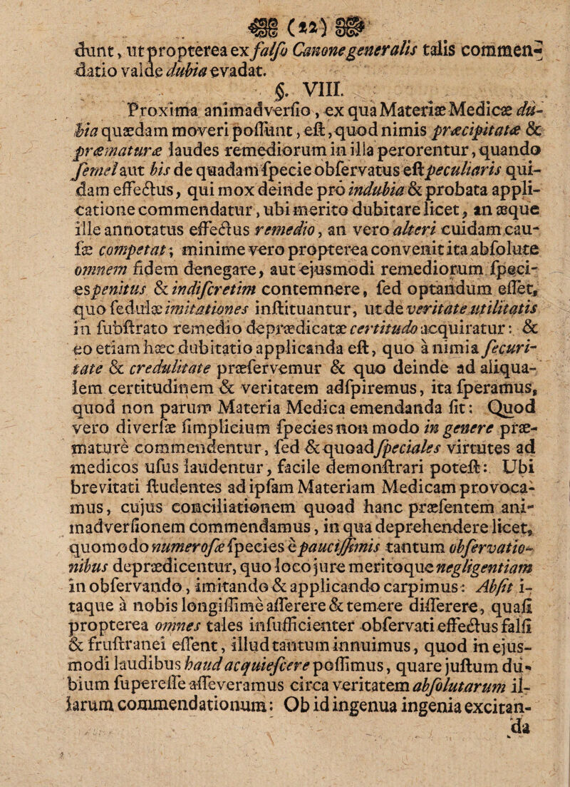 dunt > ut propterea ex falfo Canone generalis talis comraen^ datio valde dubia evadat. VIII. : Proxima animadverfio, ex qua Materiae Medica du¬ bia quaedam moveri pofiunt, eft, quod nimis praecipitat# & praematura laudes remediorum in illa perorentur, quando femelmt bis de quadam fpeeie obfervatus eft peculiaris qui¬ dam effeftus, qui mox deinde pro indubialk probata appli¬ catione commendatur , ubi merito dubitare licet , an seque ille annotatus effedus remedio, an vero alteri cuidam cau- fe competas; minime vero propterea convenit ita abfolute omnem fidem denegare, aut ejusmodi remediorum fpeci¬ es penitus & in di fer et im contemnere, fed optandum eflet, quo fedulqe imitationes inftituantur, ut de veritate utilitatis in fubftrato remedio deprredicatae certitudo acquiratur: & eo etiam haec dubitatio applicanda eft, quo a nimia fecuri- tate & credulitate praefer vemur & quo deinde ad aliqua- iem certitudinem & veritatem adfpiremus, itafperamus, quod non parum Materia Medica emendanda fit: Quod vero diverfae fimplicium fpecies non modo in genere prae¬ mature eommeimentiir, fed & quoad [pedales virtutes ad medicos ufus laudentur , facile demonftrari poteft: Ubi brevitati ftudentes ad ipfam Materiam Medicam provoca¬ mus , cujus conciliationem quoad hanc praefentem ani- madverfionem commendamus, in qua deprehendere licet, quomodo numerofeefpeciesitpauciffitnis tantum obfervatio- nibus depraedicentur, quo loco jure meritoque negligentiam in obfervando, imitando & applicando carpimus: Ab(it I- taque a nobis longiffimeafierere&temere diflerere, quali propterea omnes tales infufficienter ob fer vati effedus falli &fruftranei effent, illud tantum innuimus, quod in ejus¬ modi laudibus haudacquiefcere pofiimus, quare juftum du¬ bium fu perdie alleveramus circa veritatem abfolutarum il¬ larum commendationum; Ob id ingenua ingenia excitan¬ da