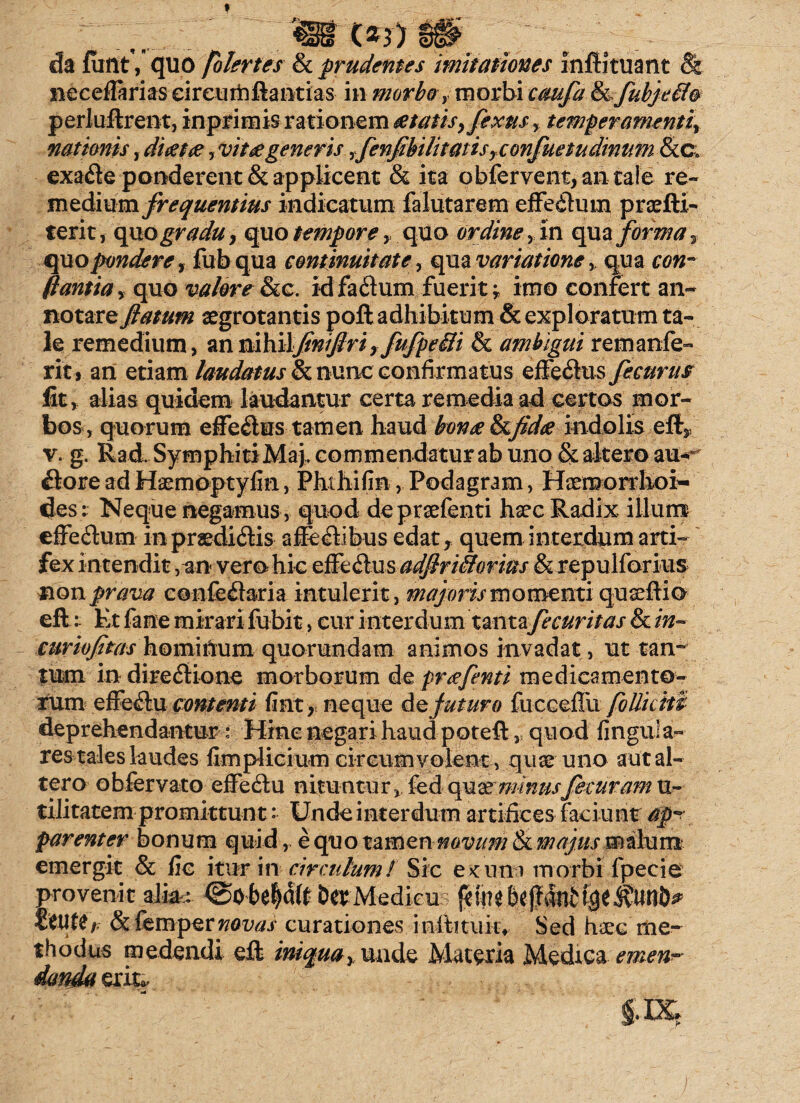 da funt', quo fblertes & prudentes imitationes infHtuant & necefiarias eireurhftantias in morbo, morbi caufa &fubjef/o perluftrent, inprimis rationem #tatis,fexus, temperamenti, •nationis, dicet#, vit# generis ,fenflbili tatis, confuetudmum <&c. exa&e ponderent & applicent & ita obfervent, an tale re¬ medium frequentius indicatum falutarem effe&him praeftl- terit, quogradu, quo tempore, quo ordine, in qua forma 2 quo pondere, fub qua continuitate, qua variatione, qua C0«- fiantia, quo valere Sic. idfaftum fuerit; imo confert an¬ notare flatum aegrotantis poft adhibitum & exploratum ta¬ le remedium, anmbi\flniflriyfufpeili & ambigui remanfe- rit» an etiam laudatus & nunc confirmatus effedtus fecurus fit, alias quidem laudantur certa remedia ad certos mor¬ bos, quorum effe&us tamen haud bon# Sifid# indolis eft3 v. g. Rad, SymphitiMaj, commendatur ab uno & altero au< &ore ad Haetnoptyfin, Phthifin, Podagram, Haemorrhoi¬ des; Neque negamus , quod depraefenti haec Radix illum effe&um in praediolis affe&ibus edat, quem interdum arti¬ fex i n tendit , an vero hic effe&us adflriiiorius & repulforius non prava e@-nfe£bria intulerit, majoris momenti quaeftio eft:: Et fane mirari fubit, cur interdum tanta fecuritas & in* curiofitas homiOum quorundam animos invadat, ut tan- tum in dire&ione morborum de pr<efenti medicamento- rum efrectu contenti fint > neque Ac futuro fucGeflii follictu deprehendantur: Hinc negari haud poteft,, quod lingula¬ res tales kudes fim plici um circum volent, quae uno aut al¬ tero obfervato effedtu nituntur, fed quazminusfecuram u- tilitatem promittunt ■■ Unde interdum artifices faciunt apr parenter bonum quid, e quo tamen novum tkmajus malum emergit & fic itur in circulum/ Sic e>cutn morbi fpecie provenit alk,: DerMedicu beffatife fetifer & fempct novas curationes inftituiiv Sed haec me¬ thodus medendi eft iniqua, unde Materia Medica emen¬ danda erit*