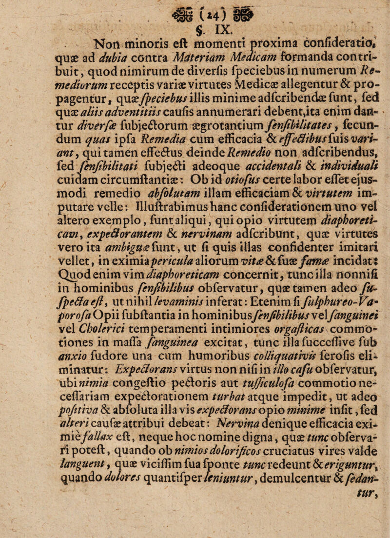 WL* * U4) $. IX. Non minoris eft momenti proxima confideratio# quae ad dubia contra Materiam Medicam formanda contri¬ buit , quod nimirum de divertis fpeciebus in numerumRe~ mediorum receptis variae virtutes Medicae allegentur & pro¬ pagentur , x\\ixfpeciebus illis mini me adfcribendse funt, fed quae aliis adventitiis caufis annumerari debent,ita enim dan¬ tur diverfe fubjeitorum aegrotantium fenfibilitates, fecun¬ dum quas ipfa Remedia cum efficacia & tffeffibus fuis vari¬ ant, qui tamen effe<ftus deinde Remedio non adfcribendus, fed fenfibilitati fubjedi adeoque accidentali & individuali cuidam circumftantiae t Ob id otiofus certe labor effiet ejus¬ modi remedio abfolutam illam efficaciam & virtutem im¬ putare velle: Illuftrabimus hanc confiderationem uno vel altero exemplo, funt aliqui, qui opio virtutem diaphoreti¬ cam , expefforantem & nervinam adfcribunt, quae virtutes vero ita ambigue funt, ut fi quis illas confidenter imitari vellet, incximhpericulaaliorumvittefkfuxfafn# incidat: Quod enim vim diaphoreticam concernit, tunc illa nonnifi in hominibus fenfibilibus obfervatur, quae tamen adeo fu- fpeffaeJU ut nihil levaminis inferat: Etenim Hfulphureo-Va* porofa Opii fubftantia in hominibus fenfibilibus vel fanguinei vel Cbolerici temperamenti intimiores orgaflicas commo¬ tiones in maffa fanguinea excitat, tunc illa fucccffive fub anxio fudore una cum humoribus colliquativis ferofis eli¬ minatur: Expeff orans virtus non nili in illo cafu obfervatur, ubinimia congeftio peiloris aut tujficulofa commotione- ceflariam expe&orationem turbat atque impedit, ut adeo pofitiva & abfoluta illa vis expefforans opio minime infit, fed alteri caufae attribui debeat: Nervina denique efficacia exi¬ miefallax eft, neque hoc nomine digna, quae tunc obferva- ri poteft, quando ob nimios dolori ficos cruciatus vires valde languent, quae viciffim fua fponte tunc redeunt 8c eriguntur quando dolores quantifper leniuntur, demulcentur &(edan- tur,