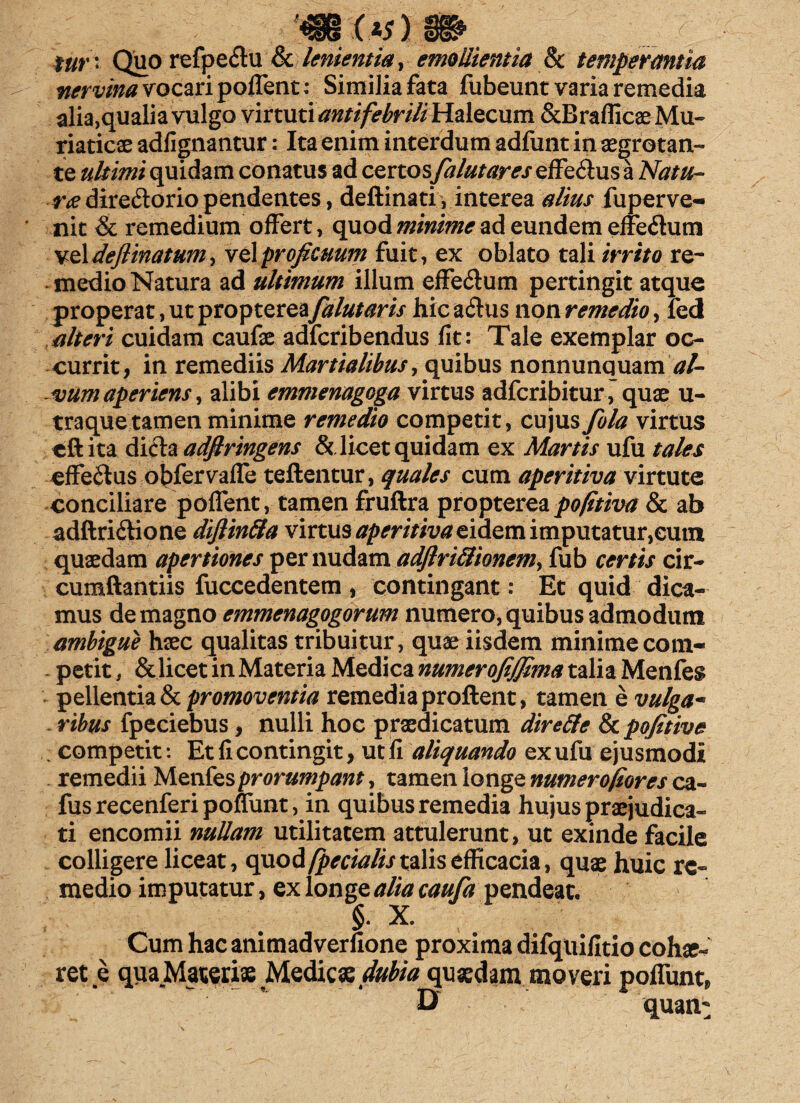 fur ' Quo refpedtu & lenientia, emollientia & temperantia nervina vocari pollent: Similia fata fubeunt varia remedia alia,qualia vulgo vi xtunantifebrili Halecum &Braflicae Mu¬ riaticae adlignantur: Ita enim interdum adfunt in aegrotan¬ te ultimi quidam conatus ad certos falutares effe&us a Natu- radire&orio pendentes, deftinati, interea alius fuperve- nit & remedium offert, quod minime ad eundem effedutn veldeflinatum^ proficuum fuit, ex oblato tali irrito re¬ medio Natura ad ultimum illum effe&um pertingit atque properat, ut propterea falutaris hic a£His non remedio, fed alteri cuidam caufae adferibendus fit: Tale exemplar oc¬ currit, in remediis Martialibus, quibus nonnunquam al¬ vum aperiens ^ alibi emmenagoga virtus adferibitur , quae u- traquetamen minime remedio competit, cujus fola virtus cft ita dicta adflringens & licet quidam ex Martis ufu tales efferus obfervaffe teftentur, quales cum aperitiva virtute conciliare poffent, tamen fruftra propterea pofitiva & ab adftriftione difiinila virtus aperitiva eidem imputatur,eum quaedam apertiones per nudam adflri&ionem, fub certis cir¬ cumflandis fuccedentem , contingant: Et quid dica¬ mus de magno emmenagogorum numero, quibus admodum ambigue haec qualitas tribuitur, quae iisdem minime com- . petit, & licet in Materia Medica numerofijfima talia Menfes pellentia & promoventia remedia proflent, tam enev«/^« ribus fpeciebus, nulli hoc praedicatum diretfc Scpofitive . competit: Et fi contingit, ut fi aliquando ex ufu ejusmodi remedii Menfesprorumpant, tamen longe numerofiores ca- fusrecenferipoffunt, in quibus remedia hujus praejudica¬ ti encomii nullam utilitatem attulerunt, ut exinde facile colligere liceat, quod/pedalis talis efficacia, quae huic re¬ medio imputatur, ex longe alia caufa pendeat, §. X. Cum hac animadverfione proxima difquifitio cohae^ ret e qua Materiae Medicae dubia quaedam moveri poffunt, & quaii^