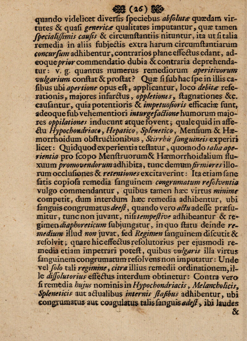 quando videlicet diverfis fpeciebus abfoluta quaedam vir¬ tutes & quali gener ica qualitates imputantur* quae tamen /fecialijjimis caufis & eircumfiiantxis; nituntur , ita ut fi talia remedia in aliis fubje&is extra harum circumflandarum concur/um adhibentur, contrarios planeeffe&usedant, ad- eoquepwr commendatio dubia & contraria deprehenda- tur: v. g: quantus numerus remediorum aperitimrum vulgarium conflat & proflat ? Quae fi fub hac fpe in illis ca- fibus ubi apertione opus e® * applicantur, loco debita: refe- rationis* maiores Infeflus;* oppletiomsy flagnationes &c. caufantur,, quiapotentioris & mpetuo/ioris efficaciae funt, adeoque fub vehementio ri inturgefaSione humavum maio¬ res oppilationes inducunt atque fo vent y quale quid in affe¬ ctu Hypochondriaco, Hepatico, Splenetico, Menfium & Hae- morrhoidum obftruflionibus r Scirrhis /anguineis exper iri licet: Quidquod experientia teftatur * quomodo talia ape¬ rientia pro fcopo Menftruorum& Haemarrhoidalium flu¬ xuum pmmovendorum^x^%X2iiy tuncdemumj^^/V^ illo-- rum occluliones & retentiones excitaverint: Ita etiam fane fatis copiola remedia fanguinem cmgrumatum re/olventitt vulgo commendantur , quibus tamen haec virtus minime competit, dum interdum haec remedia adhibentur, ubi fangui:s congrumatU5 ^&<?/? , quando vero uffu adeffe praefu- mitur, tunc non juvant,, nKitempeflive adhibeantur & re'^ gimendiaphoreticum fubjungatur,, in quo flatu deinde re¬ medium illud non juvat, fed Regimen ianguinem difcutit& refolvit y quare hicefferiusrefolutorius per ejusmodi re¬ media etiam impetrari poteft, quibus vulgaris illa virtus fanguinemcongrumatumrefolvens non imputatur: Unde vel /olo tali regimine* citra illius remedii ordinationem, il¬ le diffolut ortus effeflus interdum obtinetur:: Contra vera firemtdia hujus nominis in Hypochondriacis y Melancholicis% Spleneticis aut a duali bus internis Jlafibus adhibentur , ubi conpumatus aut coagulatus talis fanguisW^ » ibi laudes - ' , &
