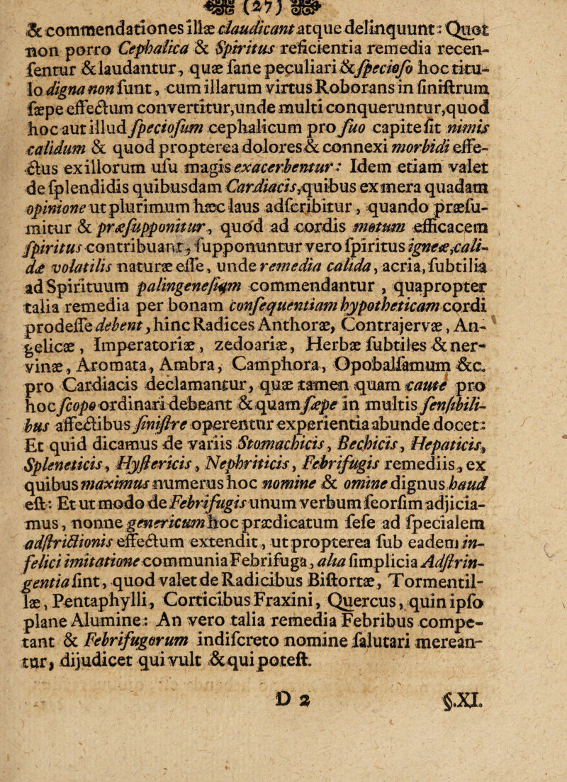 .-o H recen* fentur & laudantur, quae fane peculiari & fpeciofo hoc titu¬ lo digna non funt, cum illarum virtus Roborans in finiftrum fepe effetlura convertitur,unde multi conqueruntur,quod hoc -aut illud fpeciofum cephalicum pro fuo capite iit nimis calidum & quod propterea dolores & connexi morbidi efFe- 6lus exiliorum ufu magis exacerbentur: Idem etiam valet de fplendidis quibusdam Cardiacis^quibus exmera quadam opinione m plurimum haec laus adferibitur, quando praefu- mitur & preefupponitur» qudd ad cordis metum efficacem fpirituscontnb\\%Y\i~ rupponuntur vero fpiritus ignetejalF d<e volatilis naturae elle, unde remedia calida, acria,lubtilit ad Spirituum palingenefym commendantur , quapropter talia remedia per bonam confequentiam hypotheticam cordi prodeiTe debent, hinc Radices Anthorae, Contrajervae, An¬ gelicae , Imperatoriae, zedoariae, Herbae fubtiles & ner¬ vinae, Aromata , Ambra, Camphora, Opobalfenum &c« pro Cardiacis declamantur , quae tamen quam eam* pro hocycop^ordinari debeant & quam fepe in mxxlnsfenpbilF bus affectibus jfmiftrc operentur experientia abunde docet * Et quid dicamus de variis Stomachicis, Bechicis, Hepaticis Spleneticis, Hyflericis, Nephriticis, Febrifugis remediis , ex quibus maximus numerus hoc nomine & omine dignushaud eft: Et ut modo de Febrifugis unum verbum feorfim adjicia¬ mus , nonnQ genericmnhoc praedicatum fefe ad fpecialem etdftrittionis efEeClum extendit , ut propterea fub ea deni in¬ felici imitatione co m munia F ebrifuga, aha fimplicia^^?rm- gentiafint, quod valet de Radicibus Biftortae, Tormentil- lae, Pentaphylli, Corticibus Fraxini, Quercus, quin ipfo plane Alumine: An vero talia remedia Febribus compe¬ tant & Febrifugorum indifereto nomine falutari merean¬ tur | dijudicet qui vult & qui po teft. & commendationes illae claudicant atque delinquunt non porro Cephalica & Spiritus reficientia remedia