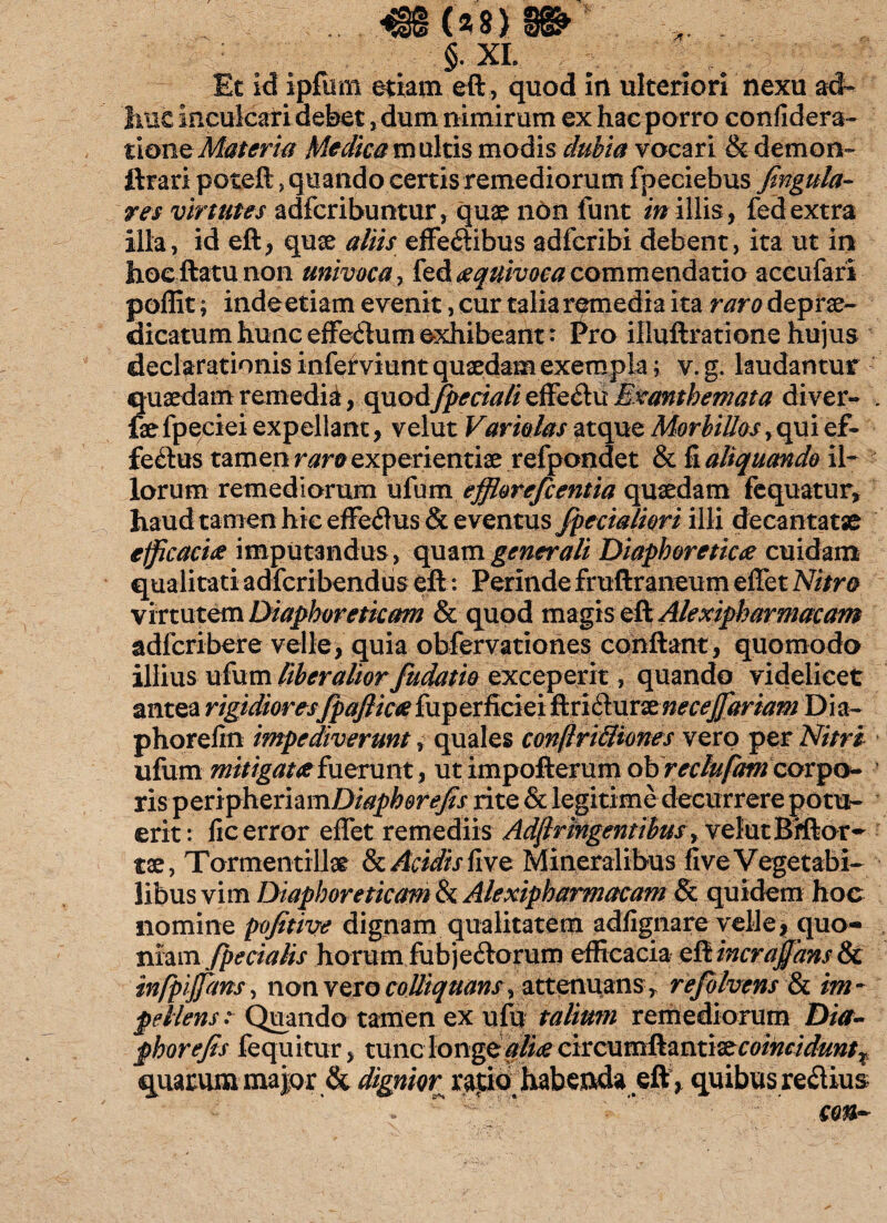 ($ 8) . §. XL Et id ipfum etiam eft, quod Itl ulteriori nexu ad¬ huc inculcati debet, dum nimirum ex hac porro confidera- tione Materia Medica m ultis modis dubia vocari & demon- ftrari poteft, quando certis remediorum fpeeiebus fingula- res virtutes adferibuntur, quae non funt in illis, fedextra illa, id eft, qu& aliis effedibus adferibi debent, ita ut in jhoeftatu non univoca, fed xquivoca commendatio accufari poffit; indeetiam evenit, cur talia remedia ita raro deprae- dicatum hunc effedum exhibeant: l^ro illuftratione hujus; declarationis infefviunt quaedam exempla; v.g. laudantur quaedam remedia, quod/pedali effeflu Exanthemata diver- . fae fpeciei expellant, velut Variolas atque Morbillos, qui ef¬ ferius tamen raro experientiae refpondet & fi aliquando il¬ lorum remediorum ufum efflorefeentia quaedam fequatur, haud tamen hic effe$us & eventus /pedaliori illi decantatae efficaciae imputandus , quam generali Diaphoreticae cuidam qualitati adferibendus eft: Perinde fruftraneum effet Nitro virtutem Diaphoreticam & quod magis eft Alexipharmacam adferibere velle, quia obfervationes conflant, quomodo illius ufum liberalior fudatio exceperit, quando videlicet antea rigidiores/pafiicaefuperficiei ftridluraenecej/ariam Dia- phorefin impediverunt, quales contritiones vero per Nitri ufum mitigatae fuerunt, ut impofterum obrectufam corpo^ ris peripheriamDiaphere/s rite & legitime decurrere potu¬ erit: fic error effet remediis Adjlrmgentihus y velut Bfftor- tae, Tormenti llar & Addis fivz Mineralibus fi ve Vegetabi¬ libus vim Diaphoreticam & Alexipharmacam & quidem hoc nomine pofitive dignam qualitatem adfignare velle, quo¬ niam /pedalis horum fubje£lorum efficacia eft incra/'ans & infpijjans, non vero colliquans, attenuans , re/olvens & im¬ pellens :■ Quando tamen ex ufu talium remediorum Dia- phorefis fequitur > tunc longe aliae coindduntx quarum major & dignior^ rapio, habeada eftquibus regiius - r  'L* - ’ ’ cm~