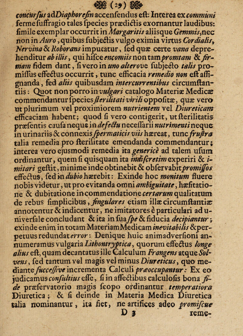 (*9) concurfus z&Diaphorefin accenfendus eft: Interea ex communi ferme fuffragio tales fpecies praediatis exornantur laudibus^ firnile exemplar occurrit in Margaritis aliisque GemmisyXiez non in Auro,.quibus fubjeitis vulgo eximia virtus Cor dialis* Nervina & Roborans imputatur, fed quae certe vana depre¬ henditur ab illis , qui hifce encomiis non ta mpromtam & fir¬ mam fidem dant, livero in uno ait er ove fubje&o talis pro- miflus effe&us occurrit, tunc efficacia remedio non eft affi- gnanda, fed aliis quibusdam intercurrentibus circumflan¬ dis ; Quot non porro in vulgari catalogo Materiae Medicae commendantur fpeciesfieruitati virili oppolitae, quae vero ut plurimum vel proximiorem nutrientem vel Diureticam efficaciam habent; quod fi vero contigerit, utfterilitatis praefentis caufa neque in defe&u necefTarii nutrimenti neque in urinariis & connexis Jpermaticis viis haereat, tunefrufira talia remedia pro fterilitate emendanda commendantur; interea vero ejusmodi remedia ita generice ad talem ufum ordinantur, quem fi quisquam ita indtfcretim experiri l i¬ mitari geftit, minime inde obtinebit & obtervabitpromijfos effeftus, fed in dubio haerebit: Exinde hoc monitum fluere nobis videtur, ut pro evitanda omni ambiguitate, haefitatio- ne & dubitatione incommendatione certarum qualitatum de rebus fimplicibus \fingulares etiam illae circumftantiae annotentur & indicentur, ne imitatores & particulari adu- niverfale concludant & ita in fua fpe & fiducia decipiantur; exinde enim in totam MateriamMedicam inevitabilis & per¬ petuus redundat error; Denique huic animadverfioni an¬ numeramus vulgaria Litbontryptica, quorum efferus longe alius eft, quam decantatus ille Calculum Frangens atque Sol¬ vens, fed tantum vel magis vel minus Diureticus, quo me¬ diante fuccejjive incrementa Calculi praoccupantur: Ex eo judicamus confultius effe, fi in affe&ibus calculofis bona fi¬ de praefervatorio magis fcopo ordinantur temperatiora Diuretica; & fi deinde in Materia Medica Diuretica talia nominantur , ita fiet, rie artifices adeo promifeue D j reme-