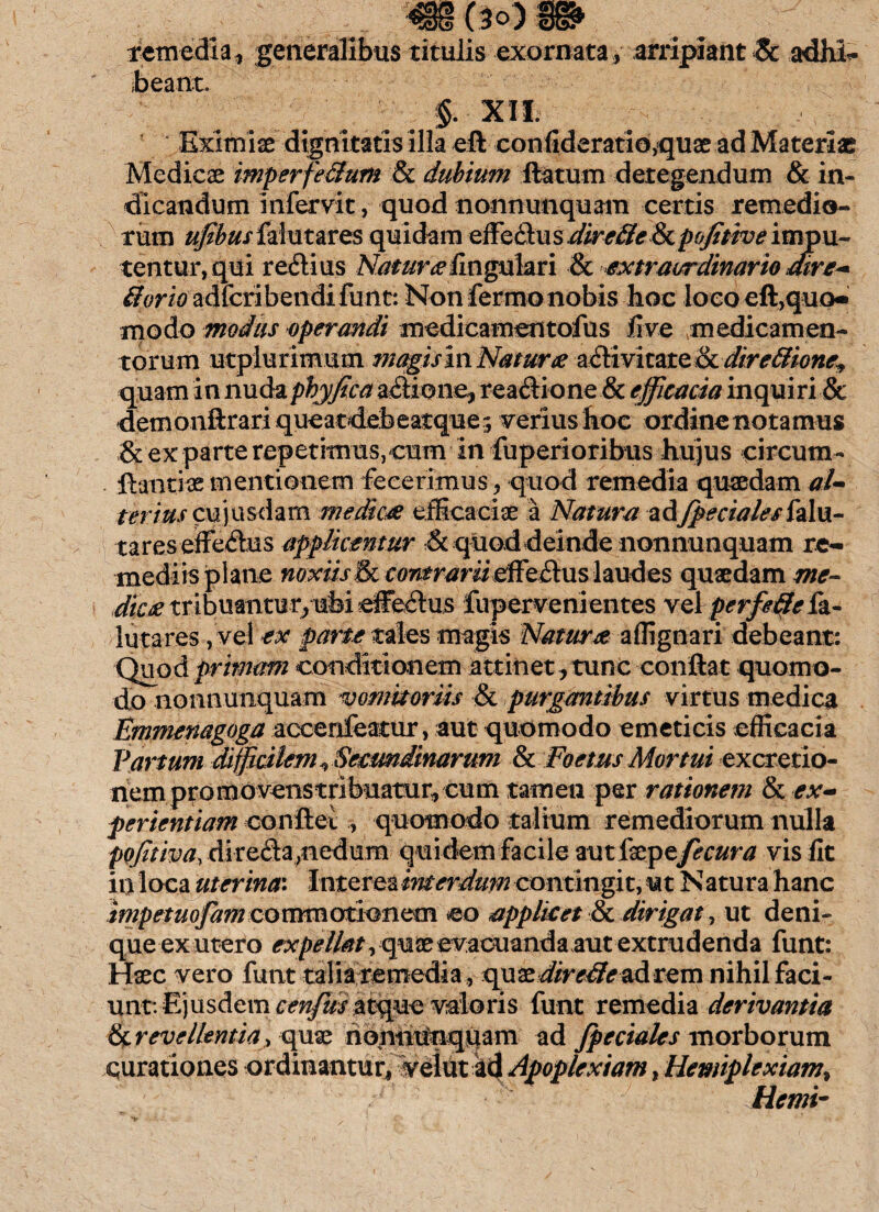 remedia, generalibus titulis exornata , arripiant Se adhh- beant. §. XII. ■ Eximiae dignitatis illa eft confideratio,quae ad Materiae Medicae imperfeSutn & dubium flatum detegendum & in¬ dicandum infervit, quod nonnunquam certis remedio¬ rum ufibusizXm&VQS quidam zffQ&wsdire&e&cpofitive impu¬ tentur, qui reftius lingulari & extraordinario dire* 8orto adferibendi funt: Non fermo nobis hoc loco cft,quo« modo modus operandi medicamentofus five ■medicamen¬ torum utplurimum magis in Natur# activitate & dire&ioney quam in nudapbyjtca asione, readione & efficacia inquiri & demonftrari queatdeb eatque; verius hoc ordine notamus & ex parte repetimus, cum in fuperioribus hujus circum- ftantiae mentionem fecerimus, quod remedia quaedam aU terius Q&W&ifom medica efficaciae a Natura adfpecialeshlw- tares effedus applicentur & quod deinde nonnunquam re¬ mediis plane noxiis fk contrarii effeftus laudes quaedam me¬ dica tribuantur, ufei efferus fupervenientes vel perfeffefa- lutares, vel -ex parte tales magis Natura affignari debeant: Quod primam conditionem attinet, tunc conflat quomo¬ do nonnunquam vomitoriis & purgantibus virtus medica Emmenagoga accenfeatur, aut quomodo emeticis efficacia Varium difficilem ^ Secundinarum & Foetus Mortui excretio- nem promovenstribuatur, cum tamen per rationem & ex¬ perientiam conflet , quomodo talium remediorum nulla pojitiva, direda;nedum quidemfacile autfeptfecura vis fit in loca uterina: Interea interdum contingit, ut Na tura hanc impetuofam commotionem eo applicet & dirigat, ut deni- queex utero expellat, quae evacuanda aut extrudenda funt: Haec vero funt talia remedia , qux direlle ad rem nihil faci¬ unt: Ejusdem cenfus atque valeris funt remedia derivantia &r evellentia, quae hontitlnquam ad fpeciales morborum curationes ordinantur, veint kd Apoplexiam, Hemiplexiam% Hemi-