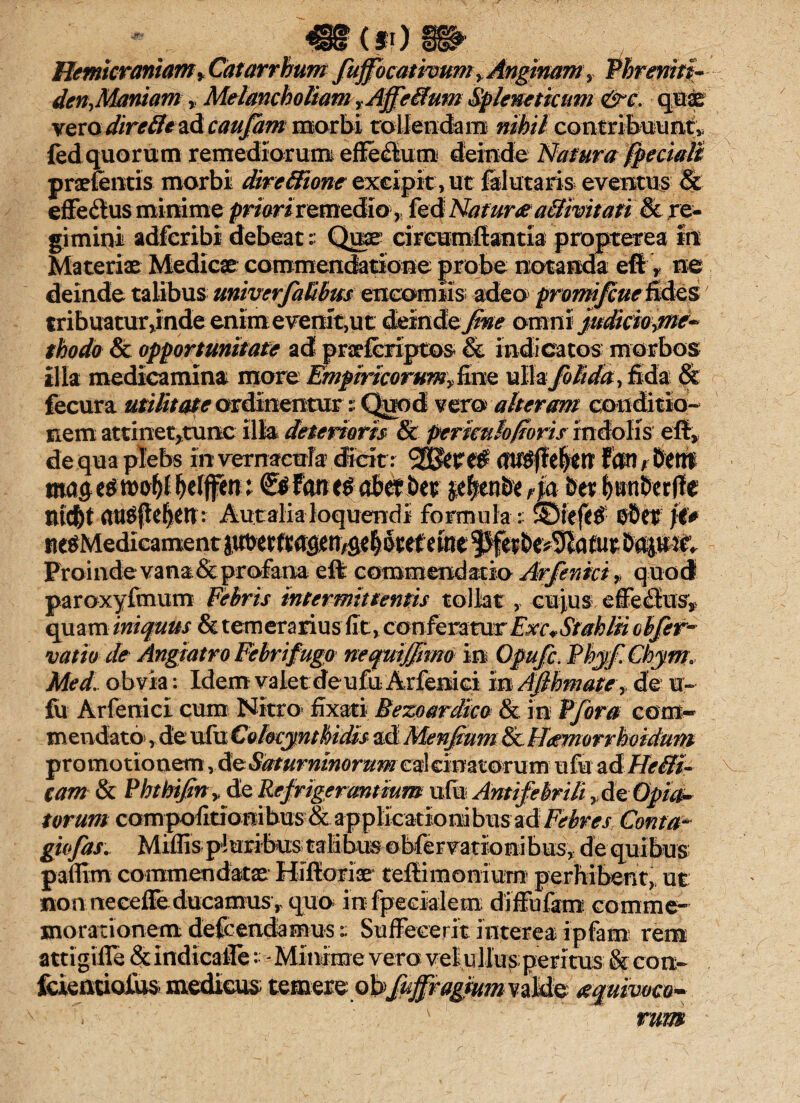 Hemicraniam y Catarrhum fuffocativum,Anginam, Pbrenm- den,Maniam, Melancholiam t Affe8um Spleneticum &c. quae verodireffc&dcaujam morbi tollendam nihil contribuunt* led quorum remediorum efferum deinde Natura fpeciaB pnefentis morbi dire&ione excipit, ut ftlutaris eventus & effectus minime pmriremediofed Nat unea&mtatt & re¬ gimini adfcribi debeat:: Quae circumflantia propterea in Materiae Medicae commendatione probe notanda eft> ne deinde talibus univerfaUbm enccmiis; adeo promifcueEdes tribuatur,inde enim evenit, ut deinde fine omni judiciojne* thodo & opportunitate ad praefcriptos* & indicatos morbos illa medicamina more Empiricorum^mQ ullajblida, fida & fecura utilitate ordinemur; Quod vero alteram conditio¬ nem attinetjtunc illa deterioris & periculofioris indolis eft» de qua plebs in vernacula dicit: iftU8^e$tlf fcW rMtVl mag e$ rooty belffen i &fm t$ abetbet p|enbe r\a ber fjtttberjle au^flelen: Auralia loquendi formula : SDfefif fit Proinde vana & profana eft commendatio Arfenki > q uod paroxyfmum Febris intermittentis tollat, cujus effe&is^ quam iniquus & temerarius fit, conferatur Exc*Stahlii cbjer- vatio de Angiatro Febri fuga nefuifjimo in Opufc. Phyf.Chym.. Med. obvia: Idem valet deufu Arfenici mAfthmate ,> de u- fu Arfenici cum Nitro fixati Bezoardico & in Vfora com¬ mendato» , de ufu Colocy nthidis ad Menfium & Hdmorrhoidum promotionem ydeSdturninoruMcdcmrcmum ufu zd Helii- tam & Phthifiny de Refrigerantium ufu Anti febrili »d%Opi&- torum com pofitio ui bus & applicatio ni bus ad Febres Coma> giofas. Miflis pluribus talibus obfervationibus, de quibus paffim commendatae Hifioriae teftimoniurn perhibent, ut non necefie ducamus, quo in fpecialem diffufam comme¬ morationem defendamus t Suffecerit interea ipfam rem attigifie & indicafle - Minime vero vel ullus; peritus & con- fcientiofus medicus; temere obfuffragiumviMst a%uiwm~ rum