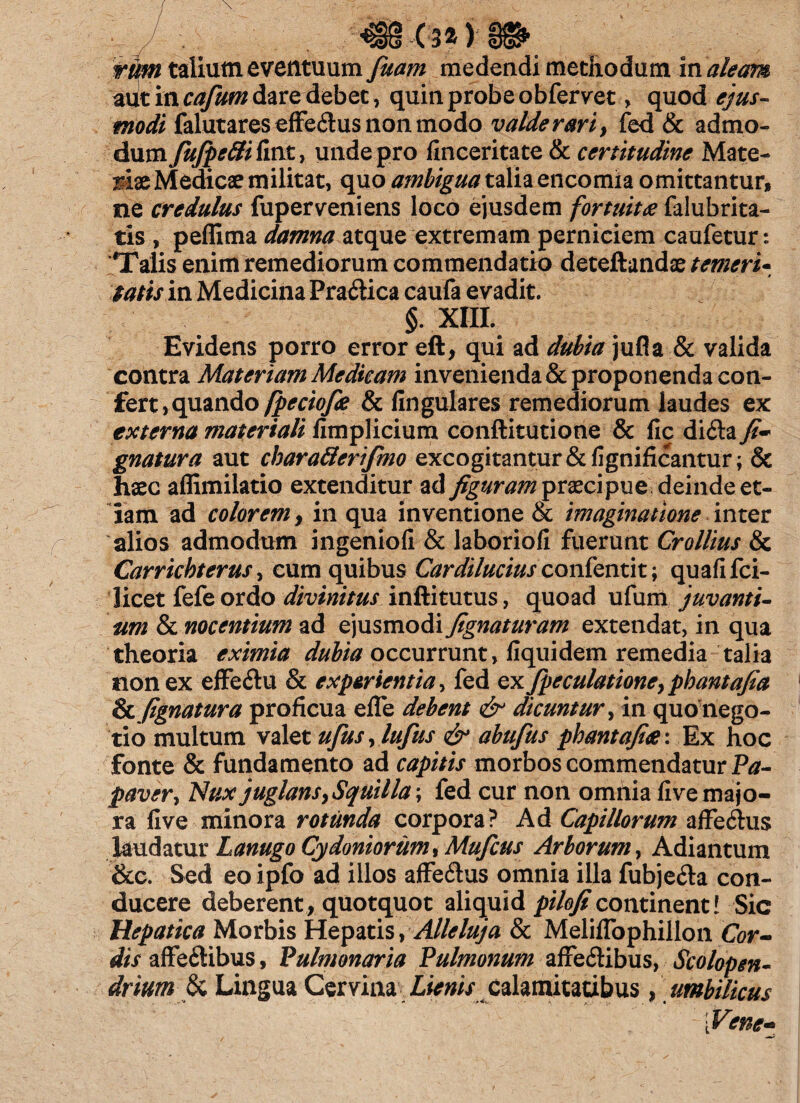 • J . (34)-ffifr tfim talium eventuum fuam medendi methodum in aleam adt in cafum dare debet, quin probe obfervet, quod ejus- modi falutares effe&us non modo valde rari, fed & admo¬ dum fujpettiiint, unde pro finceritate & certitudine Mate- mx Medicae militat, quo ambigua talia encomia omittantur, ne credulus fuperveniens loco ejusdem fortuita falubrita- tis , peflima damna atque extremam perniciem caufetur: Talis enim remediorum commendatio deteftandae temeri- tatis in Medicina PraCtica caufa evadit. §. XIII. Evidens porro error eft, qui ad dubia jufla & valida contra Materiam Medicam invenienda & proponenda con¬ fert >quando fpeciofie & lingulares remediorum laudes ex externa materiali fimplicium conftitutione & fic difta fi- gnatura aut charaderifmo excogitantur &fignificantur; & haec affimilatio extenditur ad figuram prxcipue deinde et¬ iam ad colorem, in qua inventione & imaginatione inter alios admodum ingenioli & laboriofi fuerunt Crollius & Carrichterus, cum quibus Cardilucius confentit; quafifci- licet fefe ordo divinitus inftitutus, quoad ufum juvanti¬ um & nocentium ad C)VLsmo<S\ fignaturam extendat, in qua theoria eximia dubia occurrunt, fiquidem remedia talia non ex effe&u & experientia, fed ex fpeculationeypbantafia %i fignatura proficua effe debent & dicuntur, in quo nego¬ tio multum valet ufus, lufus & abufius phantafix: Ex hoc fonte & fundamento ad capitis morbos commendatur Pa¬ paver ^ Nux juglans, Squilla; fed cur non omnia live majo¬ ra live minora rotunda corpora? Ad Capillorum affeihis laudatur Lanugo Cydoniorum, Mufcus Arborum, Adiantum &c. Sed eo ipfo ad illos affe&us omnia illa fubje<Sa con¬ ducere deberent, quotquot aliquid piloficontinent! Sic Hepatica Morbis Hepatis, Alleluja & MelilTophillon Cor¬ dis affe&ibus, Pulmonaria Pulmonum affectibus, Scolopen- drium & Lingua Cervina Lienis calamitatibus, umbilicus [Vene-