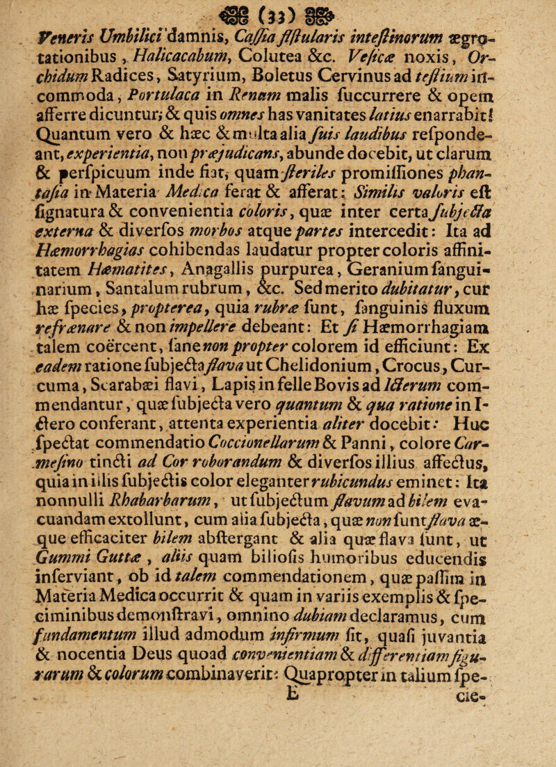 (l3> Veneris Umbilici damms, CaJJia flflularis inteflinorum «grq- tationibus , Halicacabum^ Colutea &c. Veflca noxis, Or- chidtim Radices-, Satyrium, Boietus Cervinus ad tefiium iit- commoda, Portulaca in Renum malis fuccurrere & opem afferre dicuntur,- & quis omnes has vanitates latius enarrabit! Quantum vero & hxc & multa alia fuis laudibus refponde- ant, experientia^ non prajudicansy abunde docebit, ut clarum & perfpicuum inde fiat, quam//m/c\r promiffiones pban« tafia in Materia Medea ferat & afferat: Similis valoris eft lignatura & convenientia coloris, quae inter certa Jubje&a externa & diverfos morbos atque partes intercedit: Ita ad Hamorrhagias cohibendas laudatur propter coloris affini¬ tatem Hamatites, Anagallis purpurea, Geranium fangui- narium, Santalumrubrum, &c. Sed merito dubitatur y cur hae fpecies, proptereay quia rubra funt, fanguinis fluxum refranare & non impellere debeant : Et Ji Haemorrhagiam talem coercent, fan enon propter colorem id efficiunt: Ex eadem ratione fubjeflay?*m?ut Chelidonium, Crocus, Cur¬ cuma, Scarabaei flavi, Lapis in felle Bovis ad llierum com¬ mendantur, quae fubjefla vero quantum & qua ratione ini- flero conferant, attenta experientia aliter docebit •* Huc fpeftat commendatio Coccionellarum & Panni, colore G?r- .mefino tinfli ad Cor roborandum & diverfos illius affeflus, quia in illis fubjeflis color eleganter rubicundus eminet: Ita nonnulli Rbabarbarum, utfubjeflum flavum ad bilem eva¬ cuandam extollunt, cum alia fubjefla, quae nonfuntflava ae¬ que efficaciter bilem abftergant & alia quae flava fiint, ut Gumrni Gutta , aliis quam biliofis humoribus educendis inferviant, ob id talem commendationem, quae paflim in Materia Medica occurrit & quam in variis exemplis &fpe- eiminibusdemonftravi, omnino dubutm declaramus, cum fundamentum illud admodum infirmum fit, quafi juvantia & nocentia Deus quoad convenientiam tkdffer en t jamfigu~ rarum & colorum combinaverit: Quapropter in talium fpe-