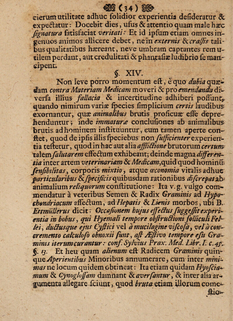 _ (34 ) „ cierum utilitate adhuc {olidior experientia defideratur & expetatur: Docebit dies, ufus & attentio quam male haec fignatura fatisfaciat veritati- Et id ipfum etiam omnes in¬ genuos animos allicere debet, ne m externis & cra/fis tali¬ bus qualitatibus haereant , neve umbram captantes rem u- tilem perdant, aut credulitati & phaiitaiiae ludibrio ie man¬ cipent. §. XIV, Non leve porro momentum eft, e quo dubia quos¬ dam contra Materiam Medicam moveri & pro emendanda di- verfa illius fallacia & incertitudine adhiberi poflunt^ quando nimirum variae fpecies fimplicium certis laudibus exornantur , quae animalibus brutis proficuae' effi depre¬ henduntur; inde immatura conclufiones ab animalibus brutis adhominem inftituuntur, cum tamen aperte con¬ flet, quod deipfis illisfpeciebus non fu fidenter exp eri en¬ ti a teftetur, quod in hac aut alia affliffione brutorum certum talemfalutarcm effeftum exhibeant; deinde magna differen- tia mtzx artem veterinariam &, Medicam.qmdquod homiriffi fenfibilitasy corporis mixtio, atque oeconomia vitalis adhuc particularibus &fpecifzcisquibusdzm rationibus di/irepatzb animalium reliquorum conftitutione: Ita v. g. vulgo com¬ mendatur a veteribus Semen & Radix Graminis ad Hypo¬ chondriacum affe<ftum, ad Hepatis & Lienis morbos, ubi B. Ettmulierus dicit • Gccafionem hujus effeflus fuggejjiteXpert- entia in bobus, qui Hyemali tempore obflruftioni folliculi Feh kiy duftusque ejus Cyf ici vel a mucilagine vifcofa} vel a con¬ cremento calculofo obnoxii funt y aft JEflivo tempore efu Gra¬ minis it erum curantur r conf. Sylvius Prax: Med. Libr. E c. fjt §. /j. Et heu quam alienum eft Radicem Graminis quin- que Aperientibus Minoribus annumerare, cum inter mini¬ mas ne locum quidem obtineat: Ita etiam quidam Hyofciav mum & Cynoglofam damnant & averifantur, & inter alia ar- gumenta allegare fciuut, quodir^ etiam illorum come^