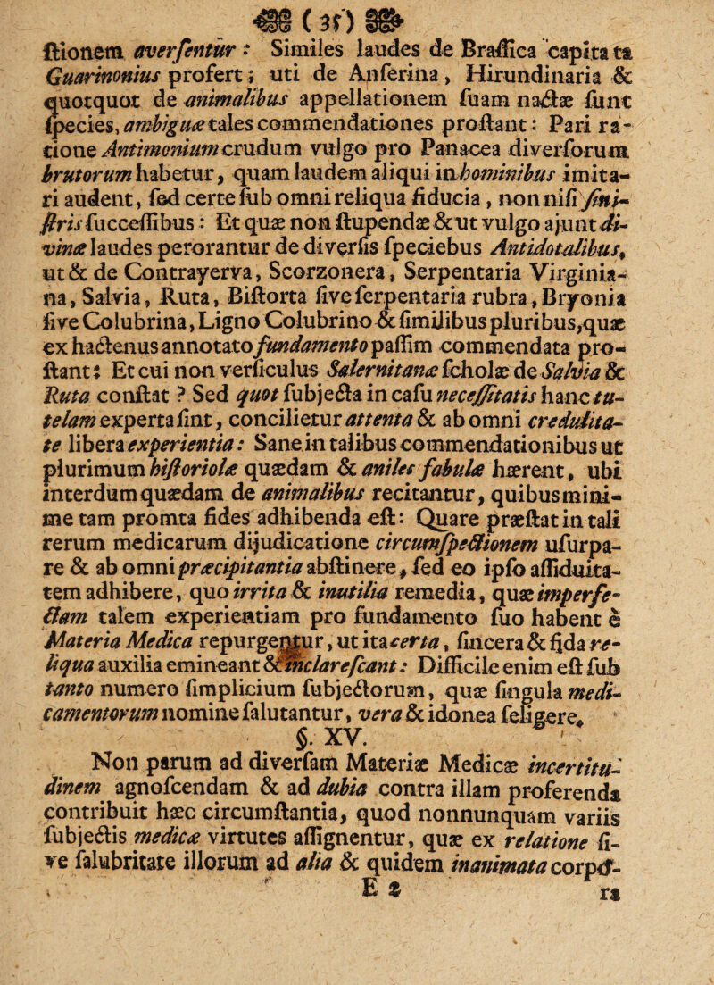 (31) ftionetn averfentur • Similes laudes de Bradica capita tt Guartnonius profert; uti de Anferina, Hirundinaria & quotquot de animalibus appellationem fuam naviae fiiat (ptciss, ambiguaetales commendationes proflant : Pari ra¬ tione Anthnonium crudum vulgo pro Panacea di ver forum brutorum habetur, quam laudem aliqui inhomimbus imita¬ ri audent, fod certe liib omni reliqua fiducia, nonni tijin}- flrisfucceffibus: Et quae non ftupendae &ut vulgo ajunt di- vina laudes perorantur dediverfis fpeciebus Antidotalibus, ut & de Contrayerva, Scorzonera, Serpentaria Virginia- na, Salvia, Ruta, Biftorta fiveferpentariarubra,Bryonia five Colubrina, Ligno Colubrino& fimiiibus pluribus^quae ex hailenus annotatofundamentorum commendata pro¬ flant % Et cui non verticulus Salernitana fcholae de Salvia & Ruta conflat ? Sed quot fubje&a in cafu neccjjitatis hmctu- telam experta flnt, concilietur attenta & ab omni credulita¬ te libera experientia : Sane in talibus commendationibus ut plurimum bifloriolae quaedam & aniles fabula haerent, ubi interdum quaedam de animalibus recitantur, quibus mini¬ me tam promta fides adhibenda eft: Quare praeftat in tali rerum medicarum dijudicatione circumfpeUionem ufurpa- re & ab omni praecipitantia abftinere, fed eo iplb afliduka- tem adhibere, quo irrita & inutilia remedia, quaeimperfe¬ ctam talem experientiam pro fundamento fuo habent e Materia Medica repurgemur, ut incerta, fincera&fida n?- liqua auxilia emineant &lmclarefcant: Difficile enim eft fub tanto numero fimplicium fubje&orum, quae fingula camentorum nomine falutantur, vera & idonea feligere* Non parum ad diverfam Materiae Medicae incertitu-- dinem agnofcendam & ad dubia contra illam proferenda contribuit haec circumflantia, quod nonnunquam variis fubjeclis medicte virtutes aflignentur, quae ex relatione k~ ve lalubritate illorum ad alia & quidem inanimata corprf- L % rs