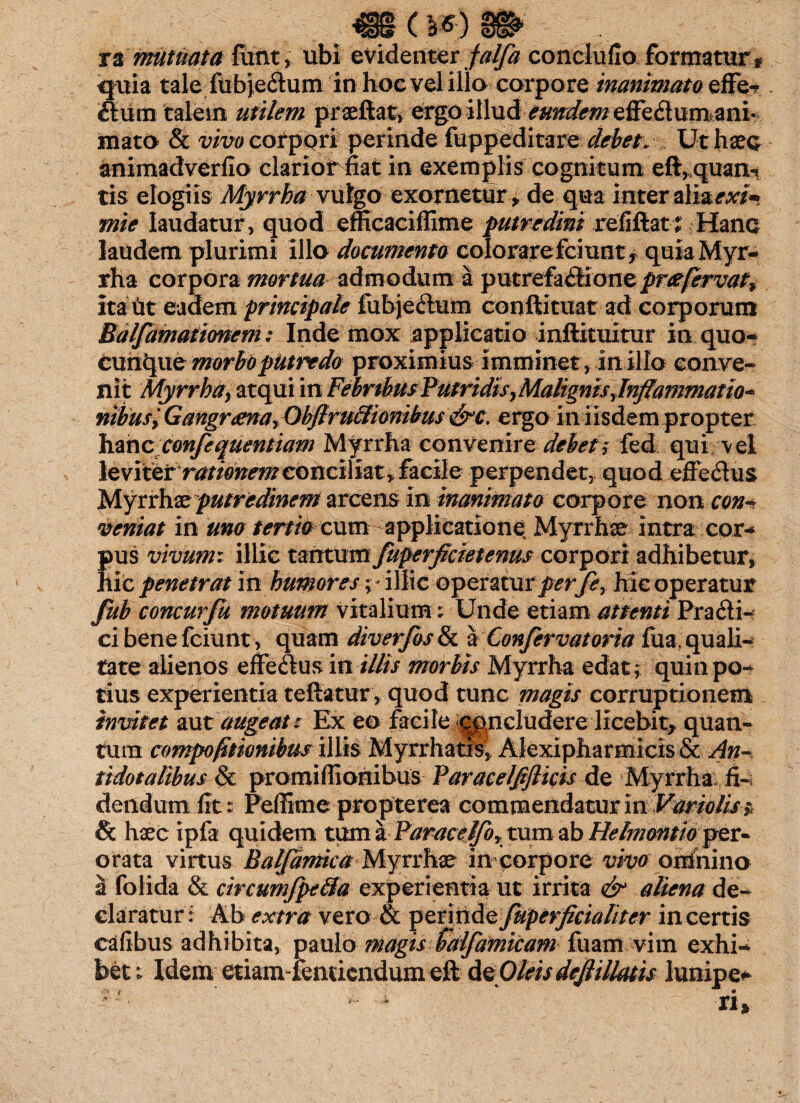 ( ra mutuata ftint, ubi evidenter falfa conclufio formatur * quia tale fitbjedum in hoc vel illo corpore inanimato effe-? dum talem utilem praeftat, ergo illud eundem zffc&xim&ni mato & vivo corpori perinde fuppeditare debet. Ut haec animadverfio clariot fiat in exemplis cognitum eft,quann tis elogiis Myrrha vulgo exornetur, de qua interzli&exi* mie laudatur, quod efficaciffime putredini refifiat £ Hanc laudem plurimi illo documenta colorare fciunt, quia Myr¬ rha corpora mortua admodum a putrefadione prte fervaty ita ut eadem principale fubjedum conftituat ad corporum Balfamationem: Inde mox applicatio inftituitur in quo- cuh^ue morbo putredo proximius imminet, inillo conve¬ nit Myrrha, atqui in Febribus Putridis,Malignis Jnflammatio* nibus', Gangrtena, Obfiru&ionibus &c. ergo in iisdem propter hmc confequentiam Myrrha convenire debety fed qui vel leviterrationem conciliat, facile perpendet, quod effedus Myrrhae putredinem arcens io inanimato corpore non con~ veniat in uno tertio cum applicatione Myrrhae intra cor- pus vivum: illic tantum fuperficietenus corpori adhibetur, hic penetrat in humoresillic operatur perfey hic operatur fub concurfu motuum vitalium: Unde etiam attenti Pra di¬ ci bene fciunt, quam diverfos & a Confervatoria fua. quali¬ tate alienos effedus in illis morbis Myrrha edat; quin po¬ tius experientia teftatur, quod tunc magis corruptionem invitet aut augeat : Ex eo facile concludere licebit, quan¬ tum compoftionibus illis Myrrhatis, Alexipharmicis & An- tidotalibus & promifilonibus faracelffticis de Myrrha ii-, dendurn fit: Peffime propterea commendatur in Vario lis;, & haec ipfa quidem tum a ParaceJfor tum ab Helmontio per¬ orata virtus Balf anne a Myrrhae in corpore vivo omnino a folida & circumfpe&a experientia ut irrita & aliena de¬ claratur: Ab extra vero & perinde fuperficialiter incertis cafibus adhibita, paulo magis faifamicam fuam vim exhi¬ bet ; Idem etiam-femiendum eft deO/w dejlillatis lunipe* n*