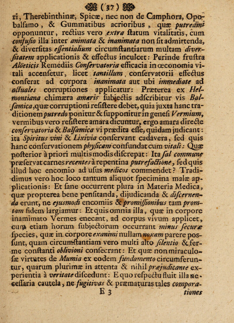 <8S(.*?)8fr ri, Thepebinthinse, Spicae, nec non de Camphora, Opar balfamo, & Gummatibus acrioribus , quae putredini opponuntur, re&ius vero extra flatum vitalitatis, cum conjufio illa inter animata & inanimata non fit admittenda, & diverfitas ejfentmlium circumflandarum multam diver- fitatem applicationis & cffedus inculcet : Perinde fruftm Aloe ficis Remediis Confervatma efficacia in oeconomia vi¬ tali acccnfetur, licet tantillum, confervatdrii effedus conferat ad corpora inanimata aut ubi immediate ad atluales corruptiones applicatur: Praeterea ex Hel~ montiana chimaera amaris fub£effis adfcribitur vis Bat- famica ,quae corruptioni refiftere debet, quia juxta hanc tra~ ditionemj)#/r^aponitur & fupponiturin genefi Vermium, vermibus vera refiftere amara dicuntur, ergo amara dire&e confervatoria fkBalfamica vi praedita efie, quidam judicant: ita Spiritus vini & Lixivia confervam cadavera , fed quis hanc confervationem pby/tcam con fundat cum vitali: Quae pofterior a priori multis modis difcrepat: Ita fal commune praefervat carnes recentes a repentina putrefa&ibne, fed quis illud hoc encomlo ad ufus medicos commendet? Tradi¬ dimus vero hoc loco tantum aliquot fpecimina malae ap¬ plicationis: Et fane occurrent plura in Materia Medica , quae propterea bene penfitanda, dijudicanda & difcernen- da erunt, ne ejusmodi encomiis Sc promijjiorithus tam prom- tam fidem largiamur: Et quis omnia illa, quae in corpore inamimato Vermes enecant , ad corpus vivum applicet, cursi etiam horum fubje<Sorum occurrant minus fecur& fpecies, quae in corpore exanimi nullam noxam parere pos- funt, quam circunrilantkm vero multi alto filentio &ier- me conflanti oblivioni confecrant: Et quae non miraculo* fae virtutes de Mumia ex eodem fundamento circumferun¬ tur, quarum plurimae in attenta & nihil pr^judicante ex¬ perientia a wri/<wdifcedunt: E quo refpe<3u fluit illa ne * eeffaria cautela, ne fugitivas & praematuras tales compara- E 3 times