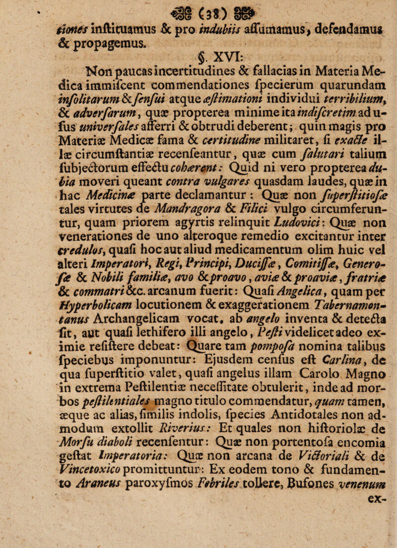 tiones inftituamus & pro indubiis affumatnus > defendamus & propagemus. $. XVI: Mon paucas Incertitudines 5c fallacias in. Materia Me¬ dica itnmifccuc commendationes fpecierum quarundam info lit arum & fenfui atque aflimationi individui terribilium, St adverfarutn, qux propterea minime ita indifcretim ad u- fus univerfales afferri & obtrudi deberent; quin magis pro Materiae Medicae fama & certitudine militaret, fi exa&e il¬ lae circumftantiae reeenfeantur, quae cum falutari talium fubje&oruraeffe&uctf^fW.* Quid ni vero propterea du- hia moveri queant contra vulgares quasdam laudes, quae in hac Medicina parte declamantur : Quae non fuperflitiofa tales virtutes de Mandragora & Filici vulgo circumferun¬ tur, quam priorem agyrtis relinquit Ludovici: Quae non venerationes de uno alteroque remedio excitantur inter credulos, quafi hoc aut aliud medicamentum olim huic vel alteri Imperatori, Regi, Principi, Ducijfa, Comitijfa, Genero- fa & Nobili familia, #x/0 8cproavo, avia 8c proavia, fratria & commatri &c. arcanum fuerit: Quafi Angelica, quam per Hyperbolicam locutionem & exaggerationem Tabcrnamon- tanus Archangelicam vocat. %b angelo inventa & deteda lit, aut quafi lethifero illi angelo, videlicet adeo ex¬ imie refiftere debeat: Quare tam pompofa nomina talibus fpeciebus imponuntur: Ejusdem cenfus eft Car lina, de qua fuperftitio valet, quafi angelus illam Carolo Magno in extrema Peftilentioe neceflitate obtulerit, inde ad mor¬ bos pefliltntiales magno titulo commendatur, quam tamen, seque ac alias, fimilis indolis, fpecies Antidotales non ad¬ modum extollit Riverius: Et quales non hiftoriolx de Morfu diaboli recenfentur: Quae non portentofa encomia geftat Imperatoria: Quae non arcana de ViSoriali & de Vincetoxico promittuntur: Ex eodem tono & fundamen¬ to Araneus paroxyfmos Febriles tollere, Bufones venenum