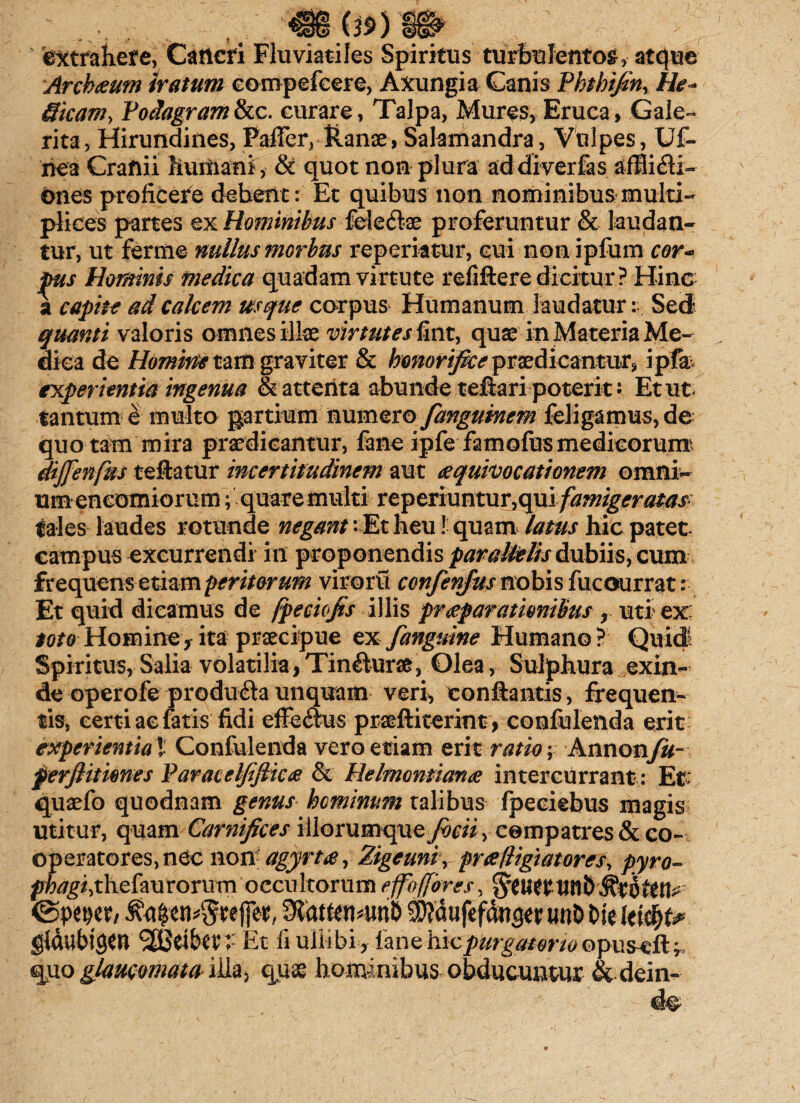 f extrahefe, Cancri Fluviatiles Spiritus turbulentos , atque Archium iratum eompefcere, Axungia Canis Phthifin, He* Sicam, Podagram & c. curare, Talpa, Mures, Eruca, Gale¬ rita, Hirundines, Paffer, Ranae, Salamandra, Vulpes, Uf- nea Cranii humani, & quot non plura ad diverfas afflidi- ones proficere debent: Et quibus non nominibus multi¬ plices partes ex Hominibus feleftae proferuntur & laudan¬ tur, ut ferme nullus morbus repcriatur, cui non ipfum cor¬ pus Hominis medica quadam virtute refiftere dicitur? Hinc a capite ad calcem usque corpus Humanum laudaturSed quanti valoris omnes illae virtutes fint, quse in Materia Me¬ dica de Homine tam graviter & honorifice praedicantur, ipfa experientia ingenua & attenta abunde teftari poterit • Et ut. tantum e multo partium numero fangumem feligamus, de quotam mira praedicantur, fane ipfe famofusmedicorum dijfenfus teftatur incertitudinem aut eequivocationem omni¬ um encomior um; quare multi reperiuntur,qui /^^<fr^^ tales laudes rotunde negant: Et neu! quam latus hic patet campus excurrendi in proponendis parallelis dubiis, cum frequens etiam peritorum viroru confenjus nobis fucourrat: Et quid dicamus de fpeciofis illis praeparationibus r uti ex: toto-Homine-f ita praecipue ex f anguine Humano? Quid Spiritus, Salia volatilia,Tin&ura, Olea, Sulphura exin¬ de operofe produdta unquam veri, conflantis, frequen¬ tis, certi ae fatis fidi effedtus praeftiterint , confulenda erit experientia'l Confulenda vero etiam erit ratio; Annonfu~ f erjlitiones Paracelfifiide & He Immitiarue intercurrant: Et: quaefo quodnam genus hominum talibus fpeeiebus magis utitur, quam Carnifices iliorumqueySrw, cempatres&co- operatores, nec non agyrtte r Zigeunir prafligiatores, pyro- phagi, thefau rorum occu Itorum e fio (fores, U fli) <&PWt, 9fott«!4w& mt& Die gldubigcn 2S3eibev >- Et ii ullibi, fane hic purgatorio opuseft quo glaucomata illa, quae hominibus obducuntur &dein-
