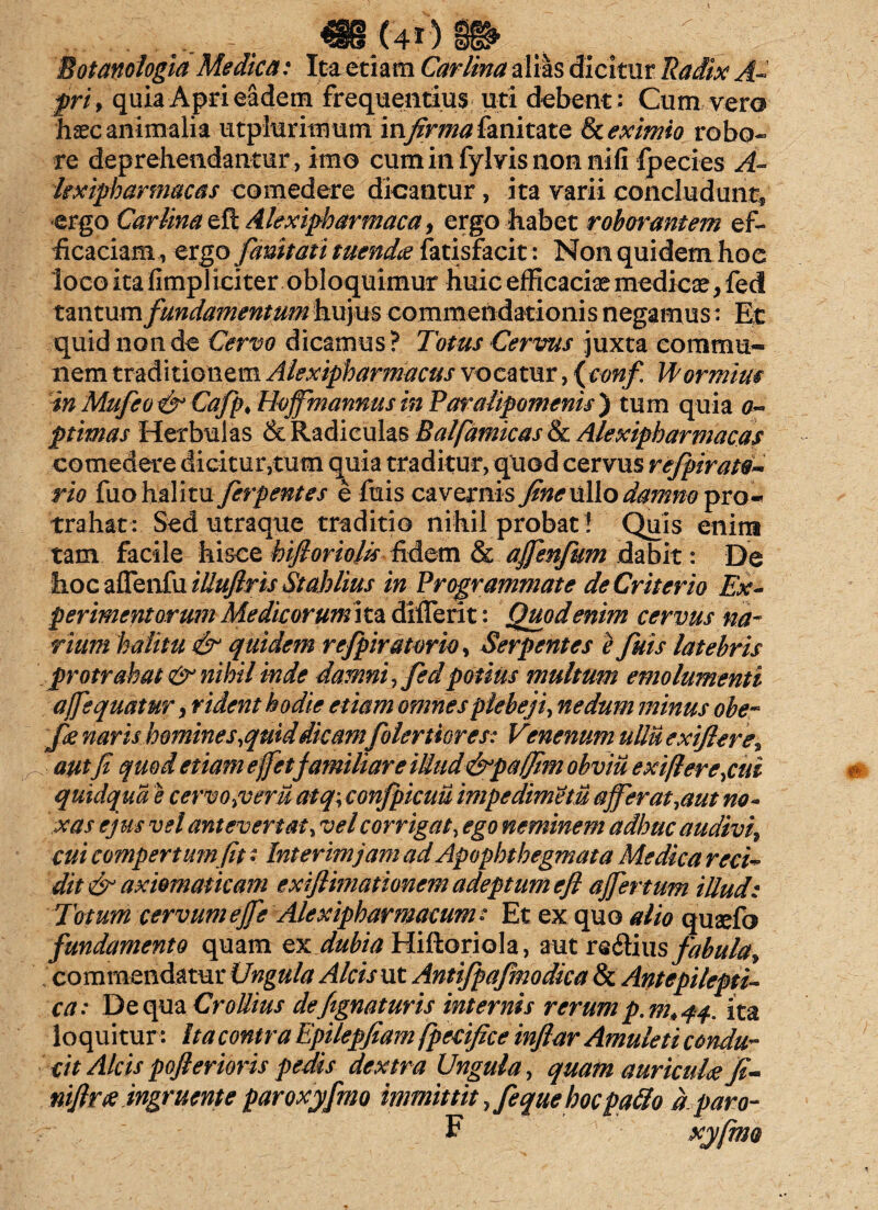 m<40 8» . . Eotanoiogia Medica: Ita etiam Carlina alias dicitur Radix A- frif quia Apri eadem frequentius uti debent: Cum vera hxc animalia utplurimum in/fr^fanitate & eximio robo* re deprehendantur, imo cuminfylvisnonnifi fpecies A- kxipharmacas comedere dicantur, ita varii concludant, ergo Carlina eft Akxipharmaca, ergo habet roborantem ef¬ ficaciam, ergo fanitati tuendae atisfacit: Non quidem hoe loco ita fimpliciter obloquimur huic efficaciae medicae, feci tantum fmidamentum hujus commendationis negamus : Et quid non de Cervo dicamus? Totus Cervus juxta commu¬ nem traditionem Alexipharmacus vocatur, {conf. ITormius in Mufeo & Cafp♦ Hojfmannus in Paralipomenis ) tum quia o~ ptimas Herbulas & Radiculas Balfamicas & Alexipbarmacas comedere dicitur,tum quia traditur, quod cervus refpirato* rio fuo halitu ferpentes e filis cavernis fine ullo damno pro¬ trahat: Sed utraque traditio nihil probati Quis enirn tam facile hisce hifi oriolis fidem & ajfenfum dabit: De hoc aflenfu tlluflris St ah It us in Programmate deCritcrio Ex¬ perimentorum Medie orumita diflerit: Quod enim cervus na¬ rium halitu & quidem refipiratorio, Serpentes e fiuis latebris protrahat & nihil inde damni, fed potius multum emolumenti ajfequatur, rident hodie etiam omnes plebeji, nedum minus ohe- fie naris homines,quid dicamfolertiores: Venenum ullu exifiere* autfi quod etiam effetfamiliare iMud&pajfim ohviu exi(lere,cui quidqua e cervo,veru atq\ confpicuu impedimetu affer at,aut no¬ xas ejus vel antevertat, vel corrigat, ego neminem adhuc audivi^ cui compertum fit • Interimjam ad Apophthegmata Medica reci¬ dit & axiomaticam exiflimationem adeptum efi affertum illud: Totum cervum ejfe Alexipharmacum : Et ex quo alio quaefo fundamento quam ex dubia Hiftoriola, autre&iusfabula* commendatur Ungula Alcis ut Antifpafmodica & Antepilepti¬ ca: De qua Crollius defignaturis internis rerum p. m4 44, ita loquitur •: Ita contra Epilepfiam fpecifice infiar Amuleti condu¬ cit Alcis pofterioris pedis dextra Ungula, quam auricula fi- niftrx ingruente paroxyfmo immittit ,feque hoc pa£lo a paro- F xyfmo