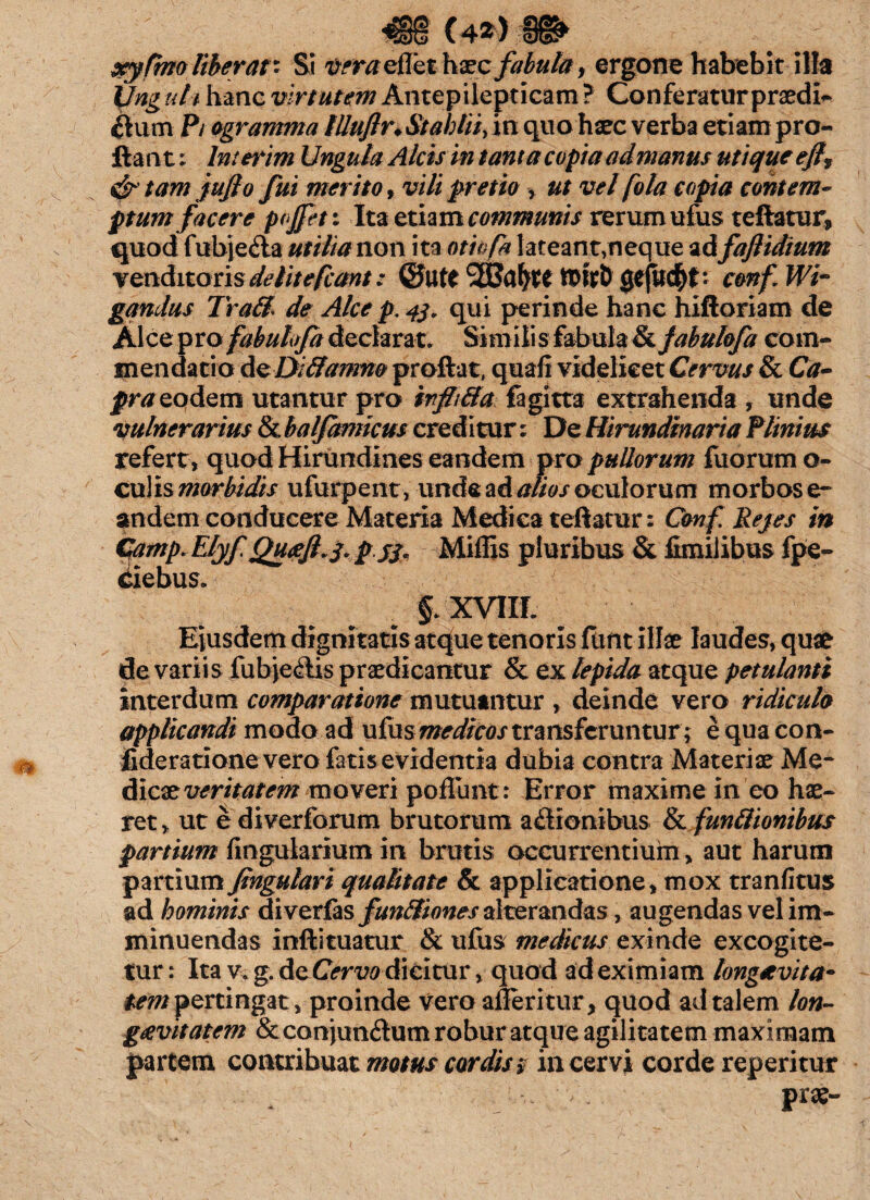 «€§ (4*> xyftno liberat* Si t?m/eflet haec fabula, ergone habebit illa Unguli hanc virtutem Antepilepticam? Conferatur praedi* ctum P/ ogramma tlluflu Stabili, in quo haec verba etiam pro¬ flant; Imerim Ungula Alcis in tanta copia admanus utique ejlf & tam jujto fui merito, vili pretio , ut vel fota copia contem¬ ptum facere pojfeti Ita etiam communis rerum ufus reflatur, quod fubje<fla utilian 011 ita otkfa l-ateant,neque ad faflidium venditoris delitefcant: ©Utt ftitD gtjuc^f: confWi- gqndus Tra&l de Alce p. 43. qui perinde hanc hiftoriam de Alce pro fabuhfa declarat. Simili s fabula & fabuhfa com¬ mendatio de Diffamm proflat, quali videlicet Cervus & Ca¬ pra eodem utantur pro infhtta fagitta extrahenda , unde vulnerarius &balfamicus creditur; De Hirundinaria Plinius refert, quod Hirundines eandem pro pullorum fuorumo- culismorbidis ufurpent, unde ad alios oculorum morbose» andem conducere Materia Medica teflatur: Conf Rejes in Camp. Elyf Queeft-i* p jj, Miffis pluribus & fimilibus fpe- §. XVIIL Eiusdem dignitatis atque tenoris funt illae laudes, quae de varii s fubjeilis praedicantur & ex lepida atque petulanti interdum comparatione mutuantur , deinde vero ridiculo applicandi modo ad ufus medicos transferuntur; e qua con- fideratione vero fatis evidentia dubia contra Materiae Me¬ dicae veritatem moveri poliunt: Error maxime in eo hae¬ ret, ut e diverforum brutorum asionibus & {unitionibus partium lingularium in brutis occurrentium, aut harum partium fingulari qualitate & applicatione, mox tranfitus ad hominis diverfas fun&iones alterandas, augendas vel im¬ minuendas inftituatur & ulus medicus exinde excogite¬ tur: Ita v. g. de Cervo dicitur, quod ad eximiam longetvita- tem pertingat , proinde vero aileritur, quod ad talem lon¬ gaevitatem &conjun<flum robur atque agilitatem maximam partem contribuat motus cordis s in cervi corde reperitur pr^-