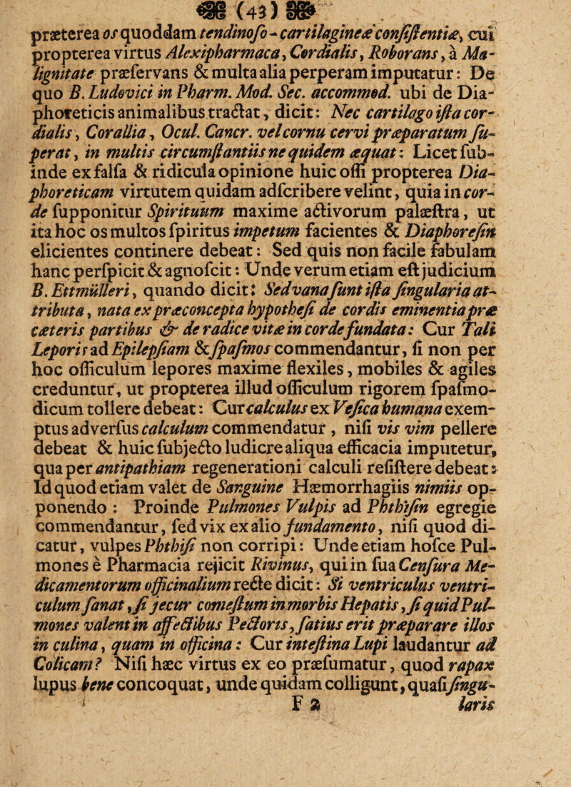 praeterea os quoddam tendinofo - cartilaginea confiftenti#s cui propterea virtus Alexipharmaca, Cor dialis, Roborans, a Ma¬ lignitate praefervans & multa alia perperam imputatur: De quo B. Ludevici in Pbarm. Mod\ Sec. accommod. ubi de Dia- phofeticis animalibus tra<5lat > dicit: Nec cartilago ifta cor- dialis, Corallia, Ocul.Cancr, vel cornu cervi praeparatum Jit- per at, in multis sircumftantiis ne quidem aquati Licet fub- inde exfalfa & ridicula opinione huicoffi propterea Dia¬ phoreticam virtutem quidam adfcribere velint, quiainrflr- de fupponitur Spirituum maxime a&ivorum palaeftra, ut ita hoc os multos fpiritus impetum facientes & Diaphorejin elicientes continere debeat: Sed quis non facile fabulam hanc perfpicit & agnofcit: Unde verum etiam eft judicium B. Ettmulleri, quando dicit l Sed vanafunt ifta Jingularia at¬ tributa , nata expraconcepia hypotheji de cordis eminentiaprte Cteteris partibus & de radice vita in corde fundata: Cur Tali Leporirz&Epilep/iam tkjpajmos commendantur, fi non per hoc officulum lepores maxime flexiles, mobiles & agiles creduntur, ut propterea illud officulum rigorem fpafrno- dicum tollere debeat: Cur calculus ex Ve fica humana exem¬ ptus adverfus calculum commendatur , nili vis vim pellere debeat & huic fubjefto ludicre aliqua efficacia imputetur, qua per antipathiam regenerationi calculi refiftere debeat: Id quod etiam valet de Sanguine Haemorrhagiis nimiis op¬ ponendo : Proinde Pulmones Vulpis ad Phth/fin egregie commendantur, fed vix ex alio fundamento, nifi quod di¬ catur , vulpes Pbtbifi non corripi: Unde etiam hofce Pul¬ mones e Pharmacia rejicit Rivinus, qui in fua Cenfura Me¬ dicamentorum offjcinaliumiQ&e dicit: Si ventriculus ventri¬ culum fanat y fi jecur comeflum in morbis Hepatis ,Ji quid Pul¬ mones valent in affettihus Pedoris yfatius erit prap arare illos in culina, quam iri officina: Cur inteflina Lupi laudantur ad Colicam? Nifi haec virtus ex eo praefumatur, quod rapax lupus bene concoquat, unde quidam colligunt, quafifingu-