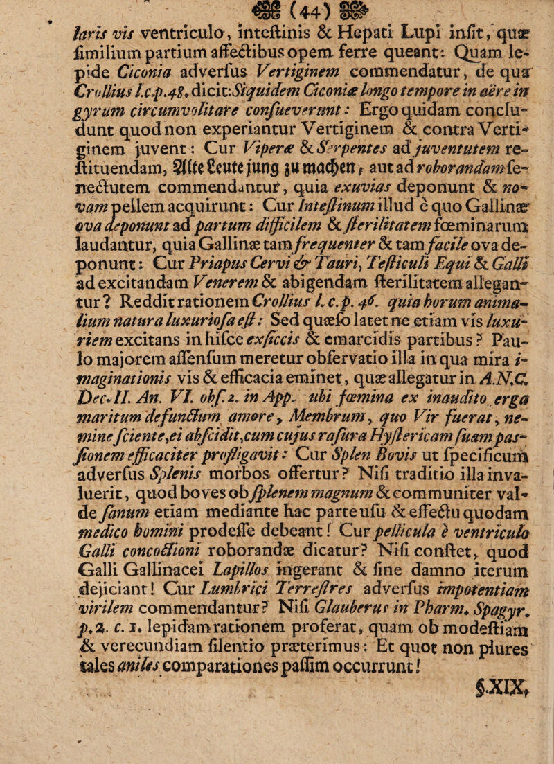 laris vis ventriculo » inteftinis & Hepati Lupi inflt, quse fimilium partium affe&ibus opem ferre queantt Quam le¬ pide Ciconia adverfus Vertiginem commendatur, de qua Crollius lc.p.48* dicit '.Siquidem Ciconia longo tempore in aer e in gyrum circumvolitare confuevermt: Ergo quidam conclu¬ dunt quod non experiantur Vertiginem & contra Verti¬ ginem juvent: Cur Vipera & Serpentes ad juventutem re- ftituendam, SUtcScufe JUtig 1 aut ad roborandamfe- neilutem commendantur, quia exuvias deponunt & no« vam pellem acquirunt: Cur Intefiinum illud e quo Gallinae ova apponunt adpartum difficilem & /l er ilit at em fcvmimvum laudantur, quia Gallinae tamfrequenter & tam facile ova de¬ ponunt ; Cur Priapus Cervi & Tauri, Tefliculi Equi & Galli ad excitandam Venerem & abigendam fterilitatem allegan¬ tur? Reddit rationem CroJlius l c.p. 46. quia horum anima¬ lium natura luxuriofa ejl: Sed quaefo latet ne etiam vis luxu¬ riem excitans in hifce expetis & emarcidis partibus ? Pau¬ lo majorem aflenfurn meretur obfervatio illa in qua mira i- maginationis vis & efficacia eminet, quae allegatur in A.N.C Dec«II.An. VI. ohf.2. in App, ubi f Gemina ex inaudito, erga maritum defun&urn amore > Membrum, quo Vir fuerat, ne¬ mine f ciente,ei abfcidit,cum cujus ra fur a Hyfler icam fluam pas- jionem efficaciter profligavit 1 Cur Splen Bovis ut fpecificum adverfus Splenis morbos offertur? Nifi traditio illa in va¬ luerit , quod boves obflpknem magnum Sc communiter val¬ de fanum etiam mediante hac parte ufu &efFe6lu quodam medico homini prodefle debeant f Cur pellicula e ventricula Galli concotiioni roborandae dicatur? Nifi conflet, quod Galli Gallinacei Lapillos ingerant & fine damno iterum dejiciant 1 Cur Lumbrici Terreflres adverfus impotentiam virilem commendantur? Nifi Glauberut in Pharm♦ Spagyr. p>%. c. !♦ lepidam rationem proferat, quam ob modeftiam & verecundiam filentio praeterimus: Et quot non plures tales aniles comparationes paffim occurrunt / §'XIXt