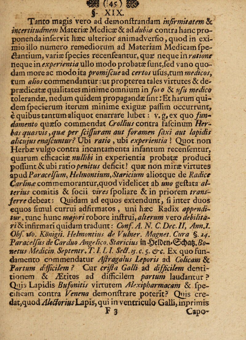 Tanto magis vero ad demonflrancfam infirmitatem & incertitudinem Materiae Medicae & ad dubia contra hanc pro¬ ponenda in fervit haec ulterior auimadverfio, quod in exi¬ mio illo numero remediorum ad Materiam Medicam fpe- flantium, variae fpecies recenfeantur, quae neque irt ratione neque inexperientia ullo modo probataefu|it,fed vano quo¬ dam more ac modo ita promifcue ad certos ufus,tum medicos> tum commendantur: ut propterea tales virtutes & de* praedicatae qualitates minime omnium in for o & uju medica tolerandae, nedum quidem propagandae fint $ Et harum qui¬ dem fpecterum iterum minime exiguae paffim occurrunt* e quibus tantum aliquot enarrare lubet: v*g,ex quo fun* danunto quaefo commendat Crollius contra fafcinum tier- has quasvis >qua per fciffuram aut foramen faxi aut lapidis ah cujus enafcuntur? Ubi ratio , ubi experientia 1 Quot non Herbae vulgo contra incantamenta infantem recenfentur, quarum efficaciae nullibi in experientia probatae produci poffiint & ubi ratio penitus deficit! quae non mirae virtutes apud ParacelJumyHelmontium,Staricium aliosque de Radice Carlin<e commemorantur,quod videlicet ab uno geftata al¬ terius comitis & focii vires fpoliare & in priorem trans¬ ferre debeat: Quidam ad equos extendunt, fi inter duos equos fimul currui adfirmatos , uni haec Radix appendi¬ tur , tunc hunc majori robore inii rui, alterum xvto debilita¬ ri & infirmari quidam tradunt: ConfA.N. C.Dec.lI, Ann.L Obf. ifo. Konigii. Helmontius die Vulner. Magnet. Cura §. 24, Yaracelfus de Carduo Angelico. Staricius \\\ $elDeH>@cf)a£4 Bo¬ ne tus Medie in, Septentr+ T. /. L /. Sefif.ij. c. 5. &c. Ex quo fun¬ damento commendatur Ajlragdlus Leporis ad Colicam & Partum djficilem ? Cur crifta Galli ad difficilem denti¬ tionem & jEtites ad difficilem partum laudantur ? Quii» Lapidis Bufonitis virtutem Alexipharmacam & fpe- cificam contra Venena demonftrare poterit? Quis cre¬ dat,quod AlcfforiusLapis, qui in ventriculo Gaffi*inprimis