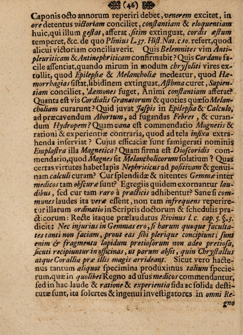 Caponiso£toannorum reperiridebet y venerem excitet, in ore detentus viftoriam conciliet , conflantlam & eloquentiam huic,qui ilium gefiat, afferat fitim extinguat, cordis eefium temperet, &c, de quo Plinius L37, Hili Nat, eso, refert,quod alicui viCtoriam conciliaverit. Quis Belemnites vim Anti- pleuriticam &cAntinephriticam confirmabit ? Quis Car dano fa¬ cile aflentiat,quando mirum in modum chryfoliti vires ex¬ tollit, quod Epilepff# & Melancholia medeatur , quod Hae* morrhagiasfiftat,libidinem extmgmt.Afihma curet, Sapien¬ tiam conciliet, 'damones fuget, Animi conflantium afferat? Quanta eft vis Cor dialis Granatorum & quoties qu&io Melan¬ choliam curarunt? Quid juvat fafpis iriEpilepfiah: Calculo, ad praecavendum Abortum, ad fugandas Febres , & curan¬ dum Hydropem ? Quamvana eft commendatio Magnetis & rationi & experientiae contraria, quod ad tela infixa extra¬ henda inferviat ? Cujus efficaciae funt famigerati nominis Emplaflra illa Magnetica ? Quam firma eft Diofcoridis com- mendatio,quod Magnes fit Melancholicorum folatium ? Quas certas virtutes habet Iapis Nephriticus ad pofltivam & genui¬ nam calculi curam? CurfplendidseSt nitentes Gemmee inter medicos tam obfcurx funt? Egregiis quidem exornantur lau¬ dibus fed cur tam raro a pradicis adhibentur? Sane fi com¬ munes laudes ita veret effent,non tam infrequens reperire- t ur illarum ordinatio in Scriptis doCtorum & fchedulis pra- $ i eorum: Refle itaque pradaudatus Rivinus Lc. cap,5.§>3, dicit: Nec injurius in Gemmas ero, fi harum quoque faculta¬ tes tanti non faciam, prout eas fibi plerique concipiunt; funt enim & fragmenta lapidum pretio forum non adeo pretiofa, jScuti recipiuntur in officinas, ut parum abfit, quin Chryfiallus atqueCorallia pree illis magis arrideant. Sicut vero hacte¬ nus tantum aliquot fpecimina produximus talium fpecie- rum,quaein quolibet Regno ad ufus medicos commendantur, fed in hac laude & ratione & experientia fida ac folida defti- mtx funt, ita folertesSt ingenui inveftigatores in omni Re- gno