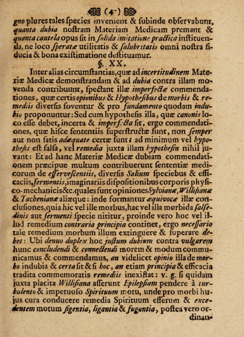 m (r) gno plu res tales fpecies invenient & fubinde obfervabimt» quanta dubia noftram Materiam Medicam premant & quanta cautela opus fit in folida imitatione praffic a inftituen- da, ne loco /perata utilitatis & falubntatis omni noftra fi- t • n f • r\ * •' t •' § XX. Inter alias circumflandas,quae ad incertitudinem Mate¬ riae Medicae demonftrandam & ad dubia contra illam mo¬ venda contribuunt, fpe&ant illae imperfefta commenda¬ tiones, quxcenisopionibus&Hypotbefbusdemorbis & re¬ mediis diverfis foventur & pro fundamento quodam indu- tio proponuntur : Sed cum hypothefis illa, quae canonis lo¬ co efle debet,incerta & mferf&a fit, emo commendati¬ ones, quae hifce fententiis fuperftru£te lunt, non femper aut non fatis adaquate certae iuntf ad minimum vel hypo- tbejts eft falfa, vel remedia juxta illam hypotbeftn nihil ju¬ vant: Etad hanc Materiae Medicae dubiam commendati¬ onem praecipue multum contribuerunt lententia? medi¬ corum de effervefcentiisy diverfis Salium fpeciebus & effi¬ caciis,fermentis^ imaginariis difpofitionibus corporis phyfi- co- mechanicis&c.quales funt opi niones Syhiana, JFilli(tana & Tacheniana aliaeque: inde formantur aquivoca illae coii- clufiones,quia hic vel ille morbus,hac vel illa morbida falfe- dinis aut fermenti fpecie nititur, proinde vero hoc vel il¬ lud remedium contraria principia continet, ergo necejjarh tale remedium morbum illum extinguere & fuperare de¬ bet : Ubi denuo duplex hoc juftum dubium contra vulgarem hunc concludendi & connettendi morem & modum commu¬ nicamus & commendamus, an videlicet opinio illa de «wr- bo indubia & certa fit & fi hocy an etiam principiat efficacia tradita commemoratis remediis inexiftat; y. g. fi quidam juxta placita Willifana afferunt Efilepfiam pendere a tur¬ bulento t impetuofo Spirituum motu, undepro morbi hu¬ jus cura conducere remedia Spirituum efferum & exce- dentem motum figentia* ligantia t fugantia 7 poftea vero or¬ dinant»
