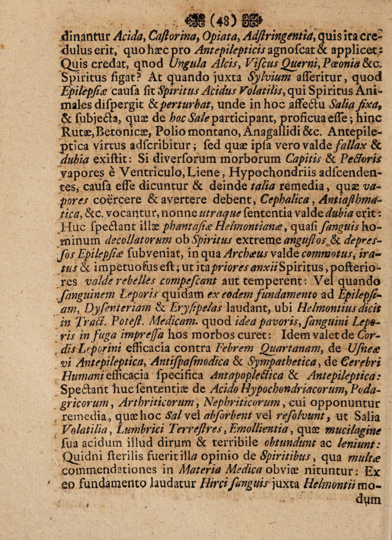 (43) durantur Acida, Cafiorina, Opiata, Adflringentia, quis ita cre¬ dulus erit, quo haec pro Ant epilepticis agnofcat & applicet/ Quis credat, quod Ungula Alcis> VifcusQuerni,Poeonia8ccB Spiritus figat? At quando juxta Sylvium afleritur, quod Epilepfia caufa fit Spiritus Acidus Volatilis, qui Spiritus Ani¬ males difpergit & perturbat, unde in hoc affedu Salia fixa, 6c fubjeda, quae de hoc Sale participant, proficua ede; hinc Rutae, Betonicae, Polio montano, Anagallidi &c. Antepile- ptica virtus adfcribitur; fed quae ipfa vero valde fallax Sc dubia exiftit: Si diverforum morborum Capitis & Pe&oris vapores e Ventriculo,Liene, Hypochondriisadfcenden- tes, caufa eflTe dicuntur & deinde talia remedia, quae va¬ pores coercere & avertere debent, Cephalica, Antiafthma- tica, &c. vocantur, nonne utraque fententia valde dubia erit: Huc (pedant illae pbantafiee Reimontianee, quafi fanguis ho¬ minum decollatorum ob Spiritus extreme angufios^ depres- fosEpilepfist fubveniat, in qua Archaus valde commotus, ira- tus(k impetuofos eft; ut ita priores anxii Spiritus, pofterio- res valde rebelles compefcant aut temperent : Vel quando fanguinem Leporis quidam ex eodem fundamento ad Epilepfi- am, Dy fenieriam & Eryfipelas laudant, ubi Helmontiusdicit in Truci. Potefi. Medicam. quod idea pavoris, fanguini Lepo¬ ris in fuga impreffa hos morbos curet : Idem valet de Cor¬ dis Leporini efficacia contra Febrem Quartanam, de Ufneee vi Antepileptica, Antifpafmodica & Sympathetica, de Cerebri Humani efficacia fpecifica Amapopleliica & Antepileptica: Spedant 'huc fententiae de Acido Hypochondriacorum, Poda¬ gricorum , Arthriticorum, Nephriticorum, cui opponuntur remedia,, quae hoc Sal vel abforbent vel refolvunt, ut Salia Volatilia, Lumbrici Terre/lres, Emollientia, quae mucilagine fua acidum illud dirum & terribile obtundunt ac leniunt: Quidni fterilis fuerit illa opinio de Spiritibus, qua multce commendationes in Materia Medica obviae nituntur; Ex eo fundamento laudatur Hirci fanguir juxta Helmontiimo- dym