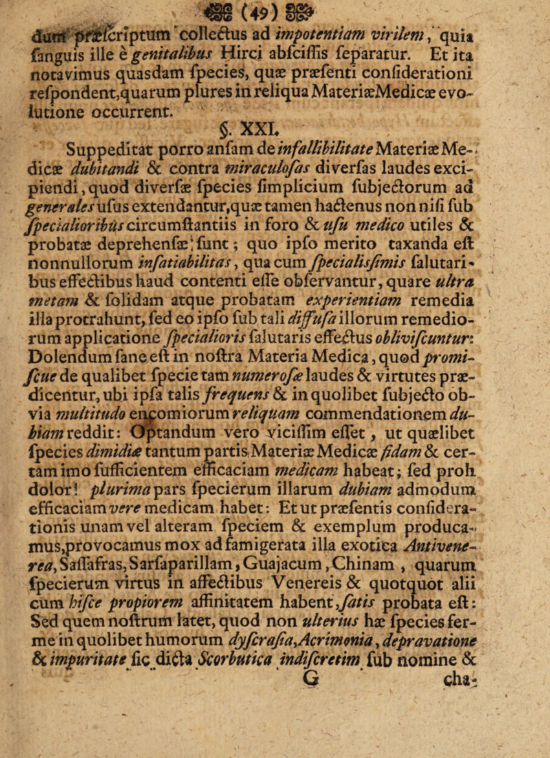 criptum ‘colledus ad impotentiam virilem,‘ quit fariguis ille e genitalibus Hirci abfciffis feparatur. Et ita notavimus quasdam fpecies, quae praefenti confiderationi refpondent,quarum plures in reliqua MateriaeMedicae e vo~ Iutione occurrent, ■ §;■ xxe ' Suppeditat porro anfam de infallibilime Materiae Me¬ dicae dubitandi & contra miraculofas diverfas laudes exci¬ piendi , quod diverfe fpecies limplicium fubje&orum ad generales ufus extendantur,quae tamen hadienus non nifi fub /pedalioribuscisc\imixmn\s in foro & tifu medico utiles & probatae deprehenfaelfunt; quo ipfo merito taxanda eft nonnullorum infatiabilitas, qua cum fpecialisfanis falutari* bus effedibus haud contenti elle obfervantur, quare ultra metam & folidam atque probatam experientiam remedia illa protrahunt, fed eo ipfo fiat, tali diffufa illorum remedio¬ rum applicatione [pedalioris falutaris efferius oblivifcunturi Dolendum faneeft in noftra Materia Medica, quod pomi- fcue&o. qualibet fpecie tam numerofe laudes & virtutes prae¬ dicentur, ubi ipfa talis frequens in quolibet fubjedo ob¬ via multitudo eiipomiorum reliquam commendationem du¬ biam reddit: Optandum vero yiciffim effiet, ut quaelibet Ipecies dimidies tantum partis Materiae Medicae fidam & cer¬ tam imofufficientem efficaciam medicam habeat; fed proh dolori plurimaip&rs fpecierum illarum dubiam admodum efficaciam vere medicam habet: Etutpraefentis confidera- tionis unam vel alteram fpeciem & exemplum produca*' mus,provocamus mox ad famigerata illa exotica Antivene- rea, Sailafras, Sarfaparillam, Guajacum, Ghinam , quarum fpecierum virtus in affectibus Venereis & quotquot alii cum bifce propiorem affinitatem habent,fitis probata eft: Sed quem noftrum latet, quod non ulterius hae fpecies fer¬ ine in quolibet humorum dyfcrafia^Acrimonia, depravatione & impmitate fis diftz Scorbutica indifcretim fub nomine & -y. “ ” -f. ■ ' * G * cha-