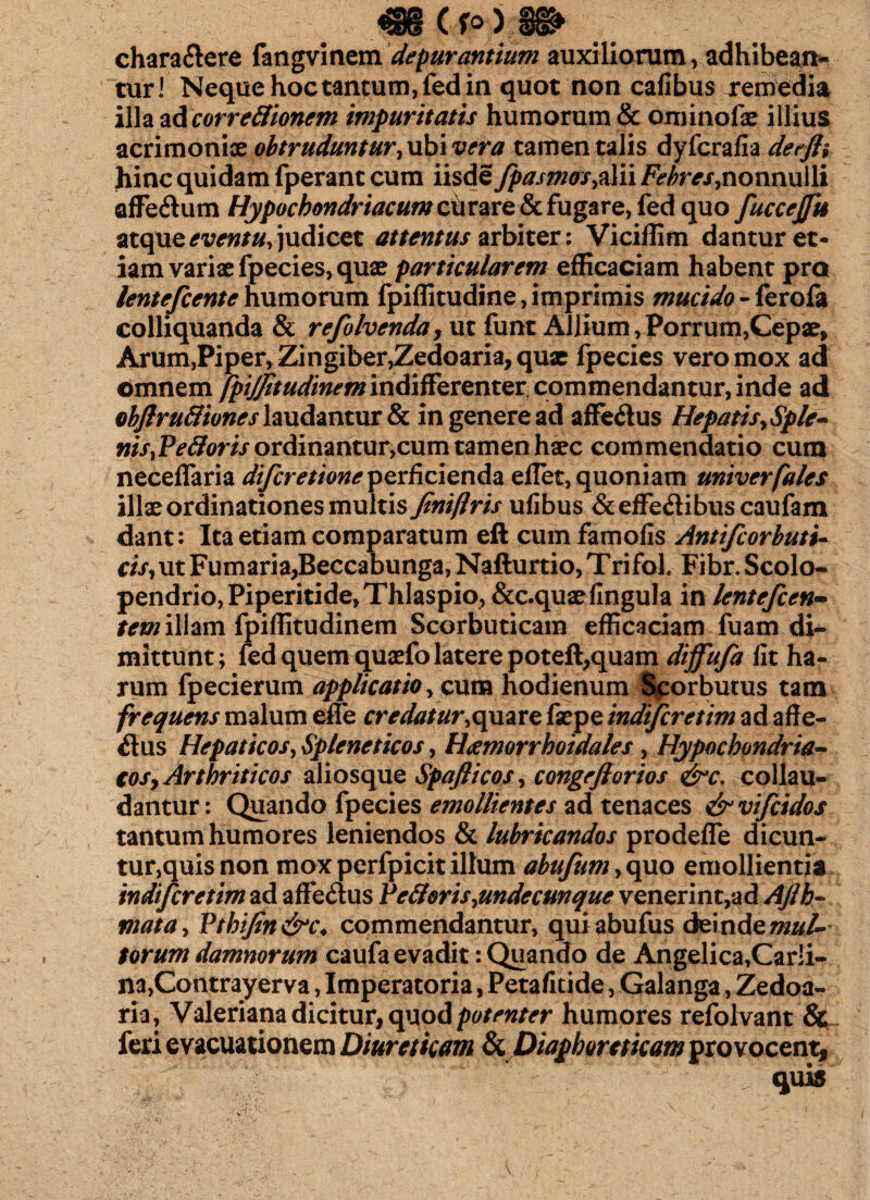 chara&ere fangvinem depurantium auxiliorum, adhibean¬ tur! Neque hoc tantum, fed in quot non cafibus remedia illa ad correflionem impuritatis humorum & ominofae illius acrimoniae obtruduntur,xxbivera tamen talis dyfcrafia detfh hinc quidam fperant cum iisde fpasm&s,z\i\ Febres,nonnulli affeftum Hypochondriacum curare & fugare, fed quo fuccejfti atque eventu, judicet attentus arbiter: Viciffim dantur et¬ iam variae fpecies, quae particularem efficaciam habent pro lentefcente humorum fpiffitudine, imprimis mucido - ferofa colliquanda & refolvenda, ut funt Allium, Porrum,Cepae, Arum,Piper, Zingiber,Zedoaria, quae fpecies vero mox ad omnem fpijjitudinem indifferenter commendantur, inde ad objlrufliones laudantur & in genere ad affe&us Hepatis,Sple~ nis,Pe floris ordinantur,cum tamen haec commendatio cum neceflfaria difcretioneperficienda ellet, quoniam univerfales illxordinationes multis finiftris ufibus &effe&ibus caufam dant: Ita etiam comparatum eft cumfamofis Antifcorbuti- cis, ut Fumaria,Beccabunga,Nafturtio,Trifoh Fibr.Scolo- pendrio, Piperitide, Thlaspio, &c.quaefingula in lentefcen- tem illam fpiffitudinem Scorbuticam efficaciam fuam di¬ mittunt; led quem quaefo latere poteft,quam diffufa fit ha¬ rum fpecierum applicatio, cum hodienum Scorbutus tam frequens malum efle credatur,quare faepe indiferetim ad affe- $us Hepaticos, Spleneticos, Heemorrhoidales, Hypochondria¬ cos, Arthriticos aliosque Spaflicos, congeflorios &c. collau¬ dantur: Quando fpecies emollientes ad tenaces &vifcidos tantum humores leniendos & lubricandos prodefle dicun¬ tur,quis non mox perfpicit illum abufum, quo emollientia indiferetim ad aftedus Pe floris,undecunque venerint,ad Afih- mata, Pthifin&c♦ commendantur, quiabufus deinde mul¬ torum damnorum caufa evadit: Quando de Angelica,Carli- na,Contrayerva, Imperatoria, Petaficide, Galanga, Zedoa¬ ria, Valeriana dicitur, quod potenter humores refolvant & feri evacuationem Diureticam & Diaphoreticam provocent. quis