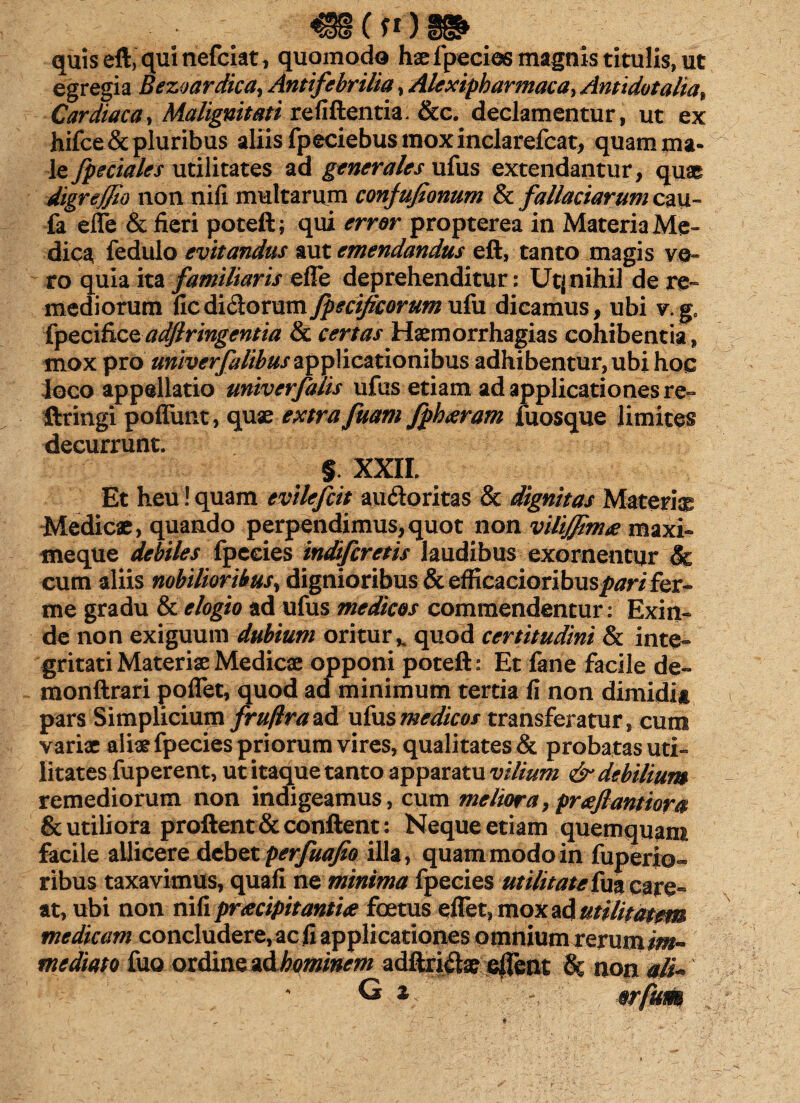 ( f1) quis eft, qui nefciat, quomodo haefpecios magnis titulis, ut egregia Bezoardkay Antifebrilia, Alexipharmaca, Anti dotalia. Cardiaca, Malignitati re fi flentia. &c. declamentur, ut ex hifce& pluribus aliis fpeciebus mox inclarefcat, quam ma¬ le fpeciales utilitates ad generales ufus extendantur, quae digreffio non nifi multarum conjufionum & fallaciarum cau~ fa efle & fieri poteft; qui error propterea in Materia Me¬ dica fedulo evitandus aut emendandus eft, tanto magis ve¬ ro quia ita familiaris efle deprehenditur: Utj nihil de re¬ mediorum fic$i&oxxmfpecifieorum ufu dicamus, ubi v.ge fpecificeadjlringentia & certas Haemorrhagias cohibentia, mox pro univerfalibus applicationibus adhibentur, ubi hoc loco appellatio univerfalis ufus etiam ad applicationes re» ftringi poflimt, quae extra fuam fphxram fuosque limites decurrunt. § XXII. Et heu ! quam evilefcit auftoritas & dignitas Materia Medicae, quando perpendimus,quot non vilijjim£ maxi- meque debiles fpceies indifcrctis laudibus exornentur & cum aliis nobilioribus, dignioribus & efficacioribuspari fer» me gradu & elogio ad ufus medicos commendentur: Exin¬ de non exiguum dubium oritur,, quod certitudini & inte¬ gritati Materiae Medicae opponi poteft: Et fane facile de» monftrari poflet, quod ad minimum tertia fi non dimidii pars Simplicium fruflrazA. ufusmedicos transferatur, cum variae aliae fpecies priorum vires, qualitates & probatas uti¬ litates fuperent, ut itaque tanto apparatu vilium & debilium remediorum non indigeamus, cum meliora,prafiantiora & utiliora proflent & conflent: Neque etiam quemquant facile allicere debet perfuafio illa, quam modo in fuperio- ribus taxavimus, quali ne minima fpecies utilitate fua care- at, ubi non nifi praecipitantite foetus eflet, mox ad utilitatem medicam concludere, ac fi applicationes omnium xexumim^ mediato fuo ordine z&hominem adftri^ e|fent h non alk G z/ -