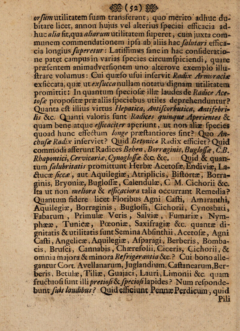 orjumutilitatemfuam transferant y quo' merito' adhuc du¬ bitare licet, annem hujus vel alterius fpeciei efficacia ad¬ huc alia fit,qua altarum utilitatem fuperet, cum juxta com¬ munem commendationem ipfa ab aliis hzc falutari effica¬ cia longius fuperetur: Latiffimus fanein hac confideratio- ne patet campus in varias fpecies circumfpiciendi, quare praefentem animadverfionem uno alterove exemplo illu- ftrare volumus: Cui quaefo ufui infervit Radix Armoracia exficcata, quae ut exfucca nullam notatu dignam utilitatem promittit: In quantum fpeciofae illae laudes de Radice Ace- tope propofitae prae aliis fpeciebus utiles deprehenduntur? Quanta eft illius virtus Hepatica, Antifcorbutica, Antifebri• lis &c. Quanti valoris funt Radices quinque Aperientes & quam bene atque efficaciter aperiunt, ut non aliae fpecies quoad hunc effe&um longe praeftantiores fint? Quo An- cbufaRadix inferviet? Quid Betonica Radix efficiet?Quid commodi afferunt Radices Behen, Borraginis, Bugkffie, CB. Rhapontieiy Cervicarite, Cynogloffie &c. &c# Quid & quan¬ tum falubritatis promittunt Herbae Acetofae, Endiviae, La- $uc‘zjicc<ey aut Aquilegiae ^Atriplicis, Biftortae, Borra- ginis, Bryoniae, Bugloffae, Calendulae, C M. Cichorii &a Ita ut non meliora & efficaciora talia occurrant Remedia? Quantum fidere licet Floribus Agni Cafti, Amaranthi, Aquilegiae, Borraginis, Bugloffi, Cichorii, Cynosbati» Fabarum , Primulae Veris , Salviae , Furnariae , Nym¬ phaeae, Tunicae, Poeoniae, Saxifragiae &c. quantae di¬ gnitatis & utilitatis funt Semina Abfinchii, Acetofae, Agni Cafti, Angelicae, Aquilegiae, Afparagi , Berberis, Bomba- cis, Brufci, Cannabis, Chaerefolii, Ciceris, Cichorii, & omnia majora & minora Refrigerantia &c. ? Cui bono alle¬ gantur Gort. Avellanarum, Juglandium, Caftanearum,Ber¬ beris , Betulae, Tiliae, Guajaci, Lauri, Limonii &c. quam fruftuofi funt illipretioji&fpeciofilzpides? Num refponde- feunt fuis laudibus ? Quid efficiunt Peiwe Perdicum, quid ' ' 7 Pili