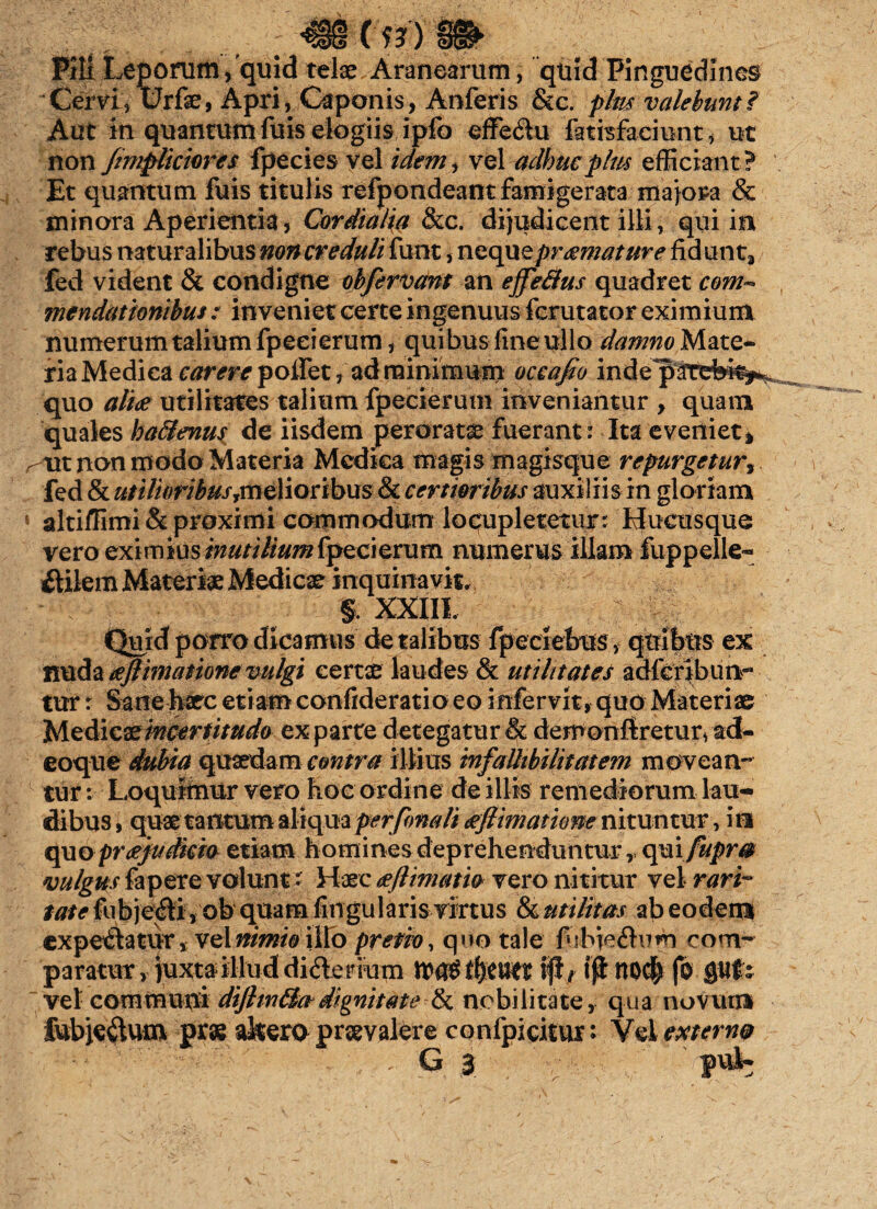 Pili Leporum,'quid telae Aranearum, quid Pinguedines Cervi, Urfae, Apri, Caponis, Anferis &c. plm valebunt i Aut in quantum fuis elogiis ipfo effe&u fatisfaciunt, ut non /impliciores fpecies vel idem, vel adhuc plm efficiant ? Et quantum fuis titulis refpondeant famigerata majora & minora Aperientia, Cardialia Stc. dijudicent illi, qui in rebus naturalibus non creduli funt, neque praemature fidunt, fed vident & condigne ohfervant m ejfefifus quadret com~ mendationibus : inveniet certe ingenuus fcrutator eximium numerum talium fpeeierum, quibus fine ullo damnoMztQ* riaMedicar^r^poiret, ad minimum occafio indepatefek*. quo aliae utilitates talium fpeeierum inveniantur , quam quales ha&enus de iisdem peraratae fuerant: Ita eveniet, rvx non modo Materia Mcdiea magis magisque repurgetur fed & utilioribus elioribus St certioribus auxiliis in gloriam 1 altiffimi & proximi commodum locupletetur: Hucusque vero eximius inutilium fpeeierum numerus illam fuppelle* ftilem Materiae Medicae inquinavit, §, XXIII. T Quid porro dicamus de talibus fpeciebus, quibus ex nuda aejlimatione vulgi certae laudes & utilitates adferibunr tur r Sane haec etiam confideratioeo infervit, quo Materiae Medicae'mcertitudo exparte detegatur & demonftretur, ad- eoque dubia quaedam contra illius infaUtbilitatem movean¬ tur : Loquimur vero hoc ordine de illis remediorum lau¬ dibus, quae tantum aliqua per fima li aejlimatione nituntur, Ira quo praejudicia etiam homines deprehenduntur, qmfupm vulgus fapere volunt- Haec aeflimatio vero nititur vel rari¬ tate fub je$i, ob quam fingularis virtus St utilitas ab eodem expediatur, vel nimio illo pretio, quo tale fibieflum com¬ paratur , juxta illud didlenum tfytUtt tjl/ ijt nod> fo flUfs  vel communi dijhn£ktdignitate & nobilitate, qua novum fubje&um prae akerQ praevalere confpicitur* Vel externa G | pu3b
