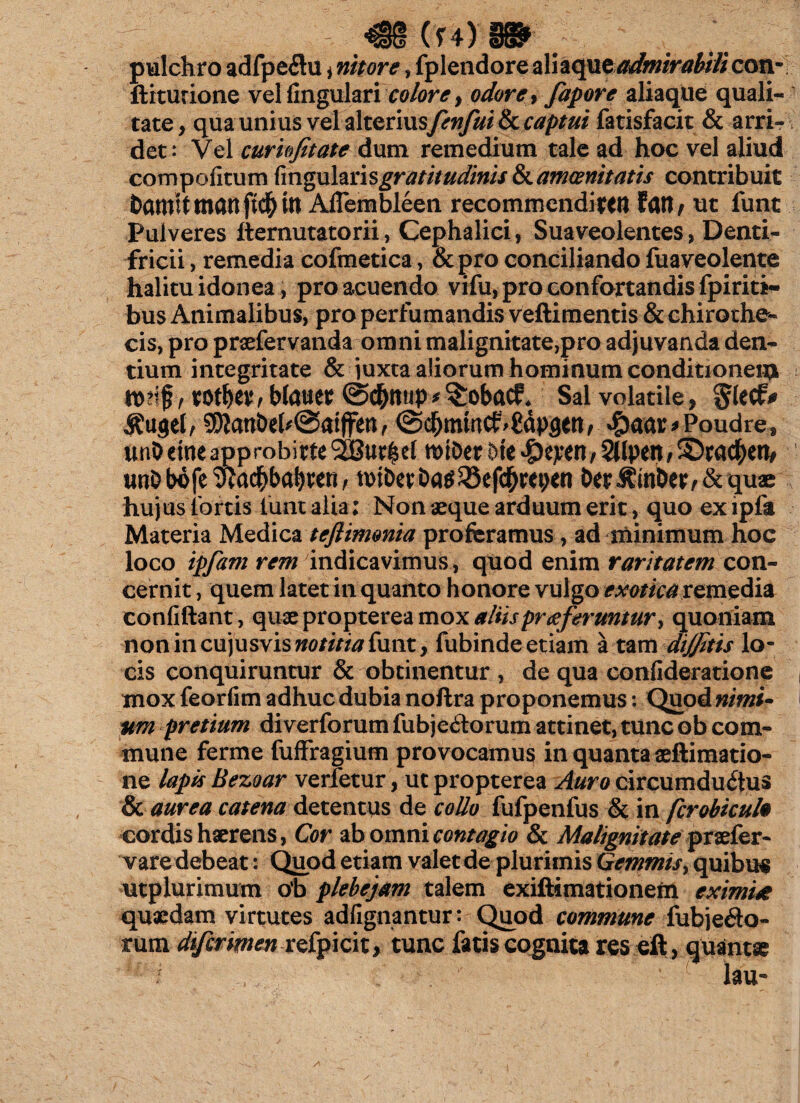 ^§§ (f4) §5§$* pulchro adfpedtu * nitore , fplendore aliaqueadmirabili con- ftiturione vel fingulari odore* fapore aliaqtie quali¬ tate, qua unius vel alterius fenfui & captui fatisfacit & arri¬ det: Vel curkfitate dum remedium tale ad hoc vel aliud cqmpofitum hngulznsgratitudinis & amoenitatis contribuit Damit mati ft$ in Afiembleen recommendiren fati / ut funt Pulveres demutato rii, Cephalici, Suaveolentes, Denti¬ fricii , remedia cofmetica, &pro conciliando fuaveolente halitu idonea, pro acuendo vifu, pro confortandis fpiriti- bus Animalibus, pro perfumandis veftimentis & chirothe- cis, pro praefervanda omni malignitate,pro adjuvanda den¬ tium integritate & juxta aliorum hominum conditionem tDrff , rotber, blam @$mip * ^robacf* Sal volatile, glecf* &u$e(v 5Dlani)el^@atjfen/ (Scbmmcf ^dpgeti/ $aar*Poudref unO eme approbirte SSBur^el roiDer bk #eren, SJlpett , 5Dr«#en, unD bofe wa$baf)ten; tviDet Da$23ef$m;en Der A-mber , & quae hujus fortis fiunt alia; Non aeque arduum erit, quo ex lpfa Materia Medica teftimonia proferamus, ad minimum hoc loco ipfam rem indicavimus, quod enim raritatem con¬ cernit , quem latet in quanto honore vulgo exotica remedia confidant, quae propterea mox aliis proferuntur* quoniam nonincujusvisw0//7/tf funt, fubinde etiam a tam dijjitis lo¬ cis conquiruntur & obtinentur , de qua confideratione mox feorfim adhuc dubia noftra proponemus: Quod nimi- um pretium diverforum fubjedtorum attinet, tunc ob com¬ mune ferme fuffragium provocamus in quanta aeftimatio- ne lapis Bezoar verfetur, ut propterea Auro circumductus & aurea catena detentus de collo fufpenfus & in ferobieuh cordis haerens, Cor ab omni contagio & Malignitatepraefer- vare debeat: Quod etiam valet de plurimis Gemmis, quibis utplurimum ob plebejam talem exiftimationem eximi* quaedam virtutes adfignantur: Quod commune fubje&o- rum di/irirnen refpicit* tunc fatis cognita res eft, quantae / lau-