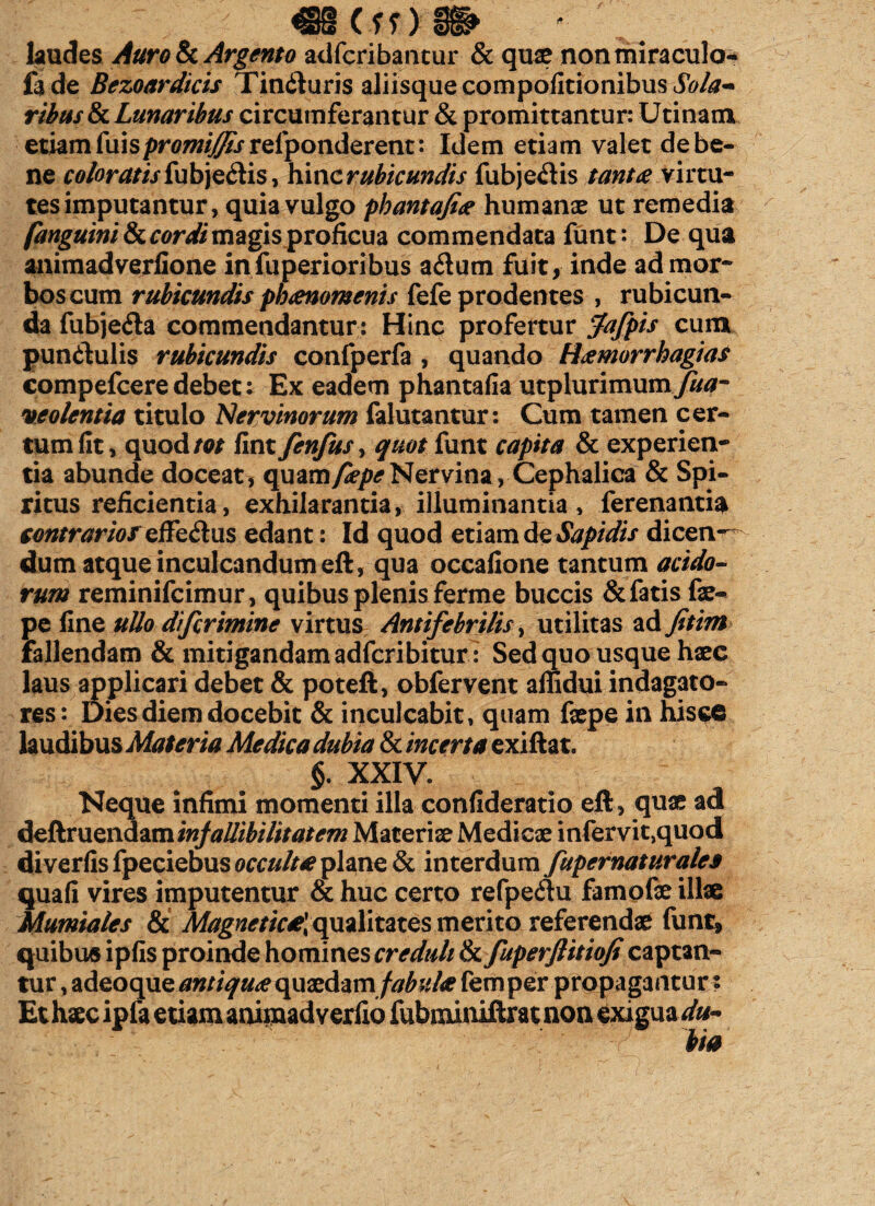 _ cm _ laudes Auro 8c Argento adfcribantur & qux nonmiraculo- la de Bezoardicis Tindluris aliisque compofitionibus Sola* ribus&c Lunaribus circumferantur & promittantur: Utinam etiam fuispro/w/^rrelponderent: Idem etiam valet de be¬ ne coloratis fubjediis, hinc rubicundis fubjedis tantae virtu¬ tes imputantur, quia vulgo phantafi'ae humanx ut remedia fanguini St cordi magis proficua commendata funt: De qua animadverfione infuperioribus adum fuit, inde ad mor¬ bos cum rubicundis phaenomenis fefe prodentes , rubicun¬ da fubjeda commendantur: Hinc profertur Jafpis cum pundulis rubicundis confperfa , quando Haemorrhagia$ compefceredebet; Ex eadem phantafia utplurimumyW- veolentia titulo Nervinorum falutantur: Cum tamen cer¬ tum fit, quod/w fint fenfus, quot funt capita & experien¬ tia abunde doceat, quam/2?/><?Nervina, Cephalica & Spi¬ ritus reficientia, exhilarantia, illuminantia, ferenantia contrarios effedus edant: Id quod etiam de Sapidis dicen¬ dum atque inculcandum eft, qua occafione tantum acido¬ rum reminifcimur, quibus plenis ferme buccis & fatis fx- pe fine ullo difcrimine virtus Antifebrilis, utilitas ad fitim fallendam & mitigandam adfcribitur : Sed quo usque hxc laus applicari debet & poteft, obfervent affidui indagato¬ res: Dies diem docebit & inculcabit, quam fxpe in hisce laudibus Materia Medica dubia & incerta exiftat. §. XXIV. Neque infimi momenti illa confideratio eft, qux ad deftruendam injallibilitatem Materix Medicx infervit,quod diverfis fpeciebus occulta plane & interdum fupernaturales quafi vires imputentur & huc certo refpe&u famofx ili® Mumiales & Magnetic£\ qualitates merito referendx funt, quibus ipfis proinde homines creduli &ifuperflitioJi captan¬ tur , adeoque antiquae quxdam fabulae femper propagantur t Et hxc ipfa etiam anijnadverfio fubminiftrat non exigua du¬ bia