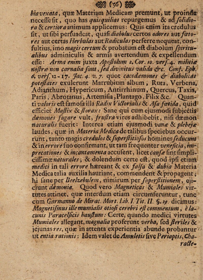 RHViPPNH w>8@> bia vexata ] quas Materiam Medicam premunt , ut proinde necefle fit, quo has quisquilias repurgemus & ad fblidio- ra & certiora animum applicemus: Quis enim ita credulus fit, ut fibi persuadeat, quafi diabolus certos odores 'zxxt foeto? res aut certas Herbulas aut Radiculas perferre nequeat, coiv fultius, imo magis certum & probatum eft diabolum fpiritu~ alibus adminiculis & armis avertendum & expellendum efle: Arma enim juxta Apofiolum 2* Cor. 10. verf.4.. militia mfir<®non carnalia fiunt, feddivinitus valida &c. ConfEph. 6% veff.i2-17. fac. 4. v.j. quot cacodamones & diabolicas patefiat es exulerunt Marrubium album, Ruta, Verbena, Adiarithum, Hypericum, Antirrhinum, Quercus,Taxis, Paris y-Ab.ro canus, Artemifia, Plantago, Filix &c. Quan¬ ti valoris eft farno (a-illa Radix Vi&orialis & Afa foetida, quid efficiet Mafiix & ftorax: Sane qui cum ejusmodi fubjedtis (hemones fugare vult, frujlra vires adhibebit, nifi daemon naturalis fuerit: Interea etiam ejusmodi vanae fk plebe}# laudes, quae in Materia Medica de talibus fpeciebus occur¬ runt , tanto m agis credulos & fuperflitiofos homines[educunt & in errore fuo confirmant, ut tam frequenter veneficia, im~ precationes ^incantamenta accufent, licet caufie firit fimpli- ciffimsznaturales\ & dolendum certe eft, quod ipfi etiam medici in tali errore haereant St ex fi'aIfa & dubia Materia Medica talia auxilia hauriant, commendent & propagent; hi faneper Ueelzebulem, nimirum per fuperfiitionem, eji¬ ciunt dkmonia. Quod vero Magneticas & Mumiales vir¬ tutes attinet, quae interdum etiam circumferuntur, tunc cum Garmanno de Mirae. Mort. Lib. I. Jit. II. §♦ zp. dicimus: Magnetifinus ille mumialis otiofi cerebri eft commentum, e la¬ cunis Faracelficis hauflum: Certe, quando medici virtutes Mumiales allegant, magnalia proferunt verba, fed fi eriles & jejunas res, qUae in attenta experientia abunde probantur tit entia rationis; Idem valet de Amuletis five Feriaptis, Cha¬ race*