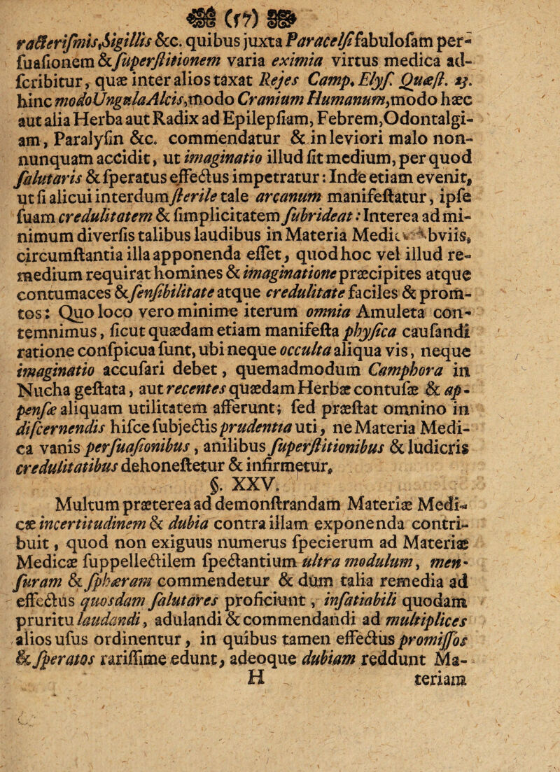 (f?) raflcrifmis,Sigillis &c. quibus juxta Paracelfi&bulofam per- fuafionem hfuperflinonem varia eximia virtus medica ad~ fcribitur, quae inter alios taxat Rejes Camp* Elyf Quceft. ij. hinc modo Ungula Alcis, modo Cranium Humanum,mo&ohxc aut alia Herba aut Radix ad Epilepfkm, Febrem,Odontalgi- am, Paralyfin &c. commendatur & in leviori malo non- nunquam accidit, ut imaginatio illud fit medium, per quod fahttaris Ql{\peratus effe&us impetratur: Inde etiam evenit, ut fi alicui interdum//m7<? tale arcanum manifeftatur, ipfe fuam credulitatem & fimplicitatem fubrideat: Interea ad mi¬ nimum diverfis talibus laudibus in Materia Medie w^bviis, circumflantia illa apponenda effet, quod hoc vel illud re¬ medium requirat homines 8z imaginatione prxcipitzs atque contumaces & fenfibilttate atque credulitate faciles & proru¬ tos: Quo loco vero minime iterum omnia Amuleta con¬ temnimus, ficut quaedam etiam manifefta pbyfica caufandi ratione confpicua funt, ubi neque occulta aliqua vis, neque imaginatio accufari debet, quemadmodum Campbora in Nucha gefiata, aut recentes quaedam Herbae contufe &cap- penfie aliquam utilitatem afferunt; fed praeftat omnino in di [cernendis hifce fubje&is prudentia uti, ne Materia Medi¬ ca vanis perfuafionibus, anilibus fuperjlitionibus & ludicris credulitatibus dehoneftetur & infirmetur* §. XXV. Multum praeterea ad demonftrandam Materiae Medi* c &incertitudinem<k dubia contra illam exponenda contri¬ buit , quod non exiguus numerus fpecierum ad Materiae Medicae fuppelle&ilem fpe&antium ultra modulum, men • furam & fpb^ram commendetur & dum talia remedia ad effe&us quosdam falutares proficiunt, infatiabili quodam pruritu laudandi, adulandi & commendandi ad multiplices aliosufus ordinentur, in quibus tamen effe&uspromijjos h[peratos rariffime edunt, adeoque dubiam reddunt Ma¬ ti . seriam i