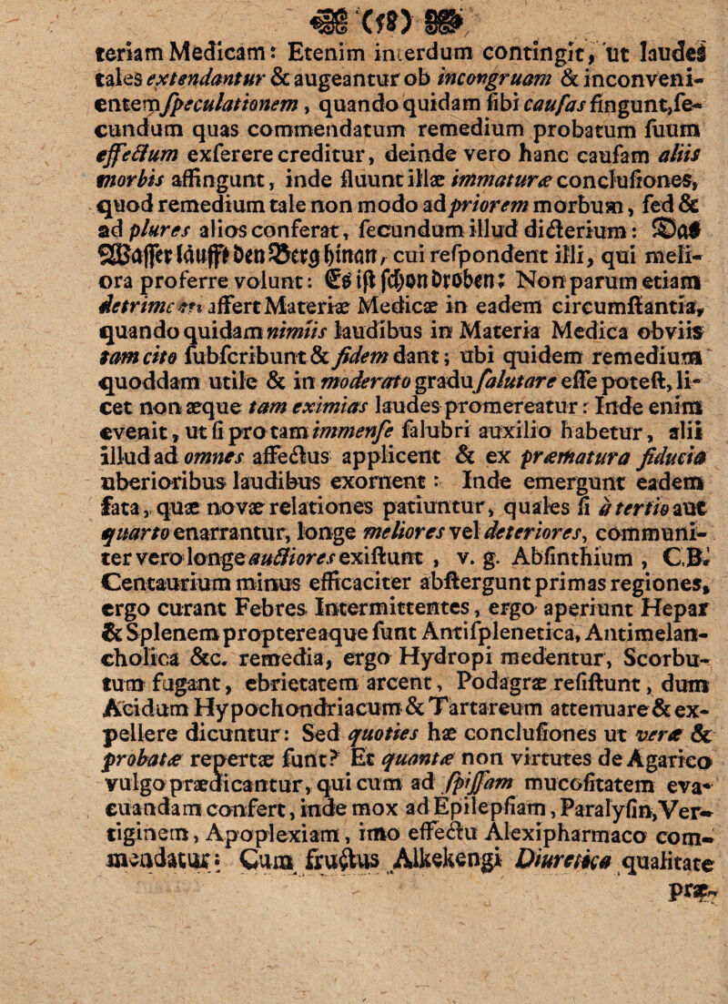 xmm teriam Medicam? Etenim interdum contingit, ut Iaudei tales extendantur Sc augeantur ob incongruam & inconveni¬ entemfpeculationem, quando quidam fibi caufas fingunt,fe¬ cundum quas commendatum remedium probatum fiium effettum exferere creditur, deinde vero hanc caufam aliis morbis affingunt, inde fluunt illae immatura conclufiones, quod remedium tale non modo z&priorem morbum, fed & ad plures alios conferat , fecundum illud di&erium: ©0$ SSJajfettauff>benQJetcj^inan, cmrefpondent illi, qui meli¬ ora proferre volunt: ifl fd)on DtObtn % Non parum etiam de trime **% affert Materie Medicae in eadem circumflantia, quando quidam nimiis laudibus in Materia Medica obviis tam cito fubfcribunt&fidem dant; ubi quidem remedium' quoddam utile & in moderato gm&w falutare effe poteft, li¬ cet nonaeque tam eximias laudes promereatur r Inde enim evenit, ut fi pro tam immenfe falubri auxilio habetur, alii illud ad omnes affe&us applicent & ex pramatura fiducia uberioribus laudibus exornent? Inde emergunt eadem fata, quae novae relationes patiuntur, quales fi a tertio aut quarto enarrantur, longe meliores vel deteriores, communi¬ ter vero longeauBiores exiftunt , v. g. Abfinthium , CBJ Centaurium minus efficaciter abflergunt primas regiones, ergo curant Febres Intermittentes, ergo aperiunt Hepar & Splenem proptereaque funt Antifplenetica, Antimelan- cholica &c. remedia, ergo Hydropi medentur, Scorbu- tum fugant, ebrietatem arcent, Podagras refiftunt, dum Acidam Hypochondriacum & Tartareum attenuare & ex¬ pellere dicuntur: Sed quoties has conclufiones ut verte & probat te repertae funt? Et quanta non virtutes de Agarico vulga praeaicantu r, qui cum ad JpiJJam mucofitatem eva¬ cuandam confert, inde mox ad Epilepfiam, Paralyfin, Ver~ tiginem, Apoplexiam, imo effeilu Alexipharmaco com- mandator; Cum fru^ Mtekengi Etiurm* qualitate