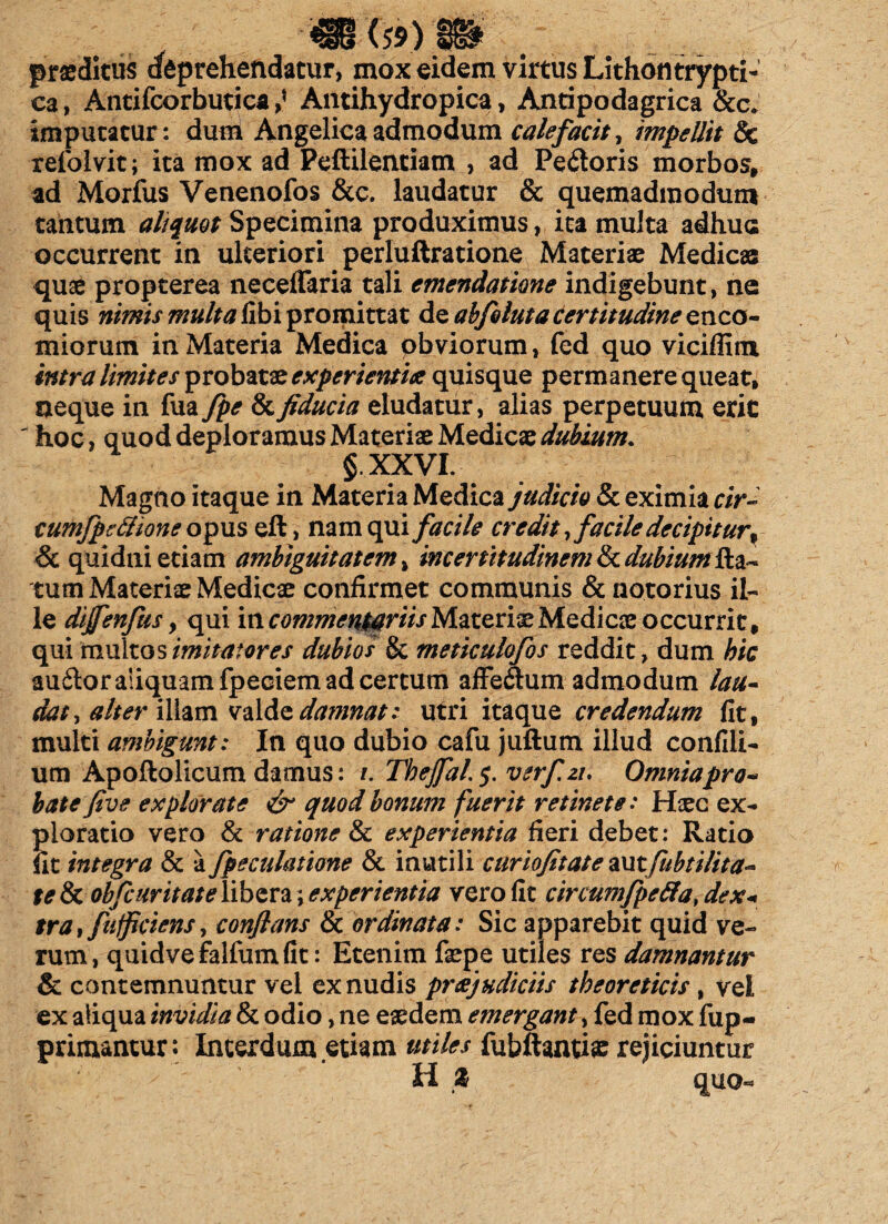 praeditus dfeprehendatur, mox eidem virtus Lithontrypti- ca, Antifcorbutica ,* Antihydropica, Antipodagrica &c. imputatur: dum Angelica admodum calefacit, impellit & refoivit; ita mox ad Peftilentiatn , ad Pectoris morbos, ad Morfus Venenofos &c. laudatur & quemadmodum tantum aliquot Specimina produximus, ita multa adhuc occurrent in ulteriori perluftratione Materiae Medicas quae propterea necelTaria tali emendatione indigebunt, ne quis nimis multa libi promittat de abfoluta certitudine enco- miorum in Materia Medica obviorum, fed quo viciffim intra limites probatae experientia quisque permanere queat, neque in fua fpe & fiducia eludatur, alias perpetuum erit ' hoc, quod deploramus Materiae Medicae dubium. §.XXVI. Magno itaque in Materia Medica judicio & eximia r/>~ cumfpeftione opus eft, nam qui facile credit, facile decipitur% & quidni etiam ambiguitatem, incertitudinem & dubium fla¬ tum Materiae Medicae confirmet communis & notorius il¬ le dijfenfks y qui iti commentariis Materiae Mediae occurrit, qui multos imitatores dubios & meticulofos reddit, dum hic audtor aliquam fpeciem ad certum affe&um admodum lau- dat, alter illam valde daninat: utri itaque credendum fit, multi ambigunt: In quo dubio cafu juftum illud confili- um Apoftolicum damus: /. Tbejfal.$. verf.zi. Omniapro- batefive explorate & quod bonum fuerit retinete: Hsec ex¬ ploratio vero & ratione & experientia fieri debet: Ratio fit integra & a fpeculatione & inutili curiofitate witfubtilita- te & obfcuritateYibzxz,; experientia vero fit circumfpeffa, dex« tra, fufficiens, conflans & ordinata: Sic apparebit quid ve¬ rum , quidve falfum fit: Etenim fsepe utiles res damnantur & contemnuntur vel ex nudis praejudiciis tbeoreticis, vel ex aliqua invidia & odio, ne eaedem emergant, fed mox fup- primantur: Interdum etiam utiles fubftanriae rejiciuntur H % quo.