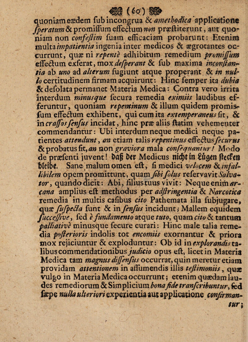 quoniam eaedem fub incongrua & amethodica applicatione fperautm&vromxftumzffs&umnm praeftiterunt, aut quo¬ niam non confefiim fuam efficaciam probarunt: Etenim multa impatientia ingenia inter medicos & aegrotantes oc¬ currunt, quae ni repente adhibitum remedium promijfum effe&um zx.fevat, moxdefperant 8c fub maxima inconflan* eia ab uno ad alterum fugiunt atque properant & in nul¬ lo certitudinem firmam acquirunt: Hinc femper ita dubia &defolatapermanet Materia Medica: Contra vero irrita interdum minusque fecura remedia eximiis laudibus ef¬ feruntur, quoniam repentinum & illum quidem promis*- fum effeflum exhibent , qui cum ita extemperaneus fit, & incrajfosfenfus incidat, hinc pne aliis ftatim vehementer commendantur: Ubi interdum neque medici neque pa¬ tientesattendunt, an etiam talis repentinus effedusfecurus & probatus fit, an non graviora mala confequantur/ Modo de praefenti juvent! &af i>M Medicus mentiri jieCfest Ut\bt Sane malum omen eft, fi medici velocem &infal¬ libilem opem promittunt, quam fibifolus refervavit^Ww- tor^ quando dicit: Abi, filius tuus vivit: Nequeenim^r- cana amplius eft methodus per adflringentia & Narcotica remedia in multis cafibus cito Pathemata illa fubjugare, quae fufpe&a funt & in fenfus incidunt,* Mallem equidem fuccejjive, fed e fundamento atque tuto, quam cito & tantum palliative minusque fecure curari: Hinc male talia reme¬ dia pofterioris indolis tot encomiis exornantur & priora mox rejiciuntur & exploduntur: Ob id in explorandis^ libus commendationibus judicio opus eft, licet in Materia Medica tam magnus dijfenfus occurrat, quin meretur etiam providam attentionem in aflumendis illis teftimoniis, quae vulgo in Materia Medica occurrunt; etenim quaedam lau¬ des remediorum & Simplicium bonafidetranfcribuntur, fed fepe nulla ulteriori experientia aut applicatione confirman-