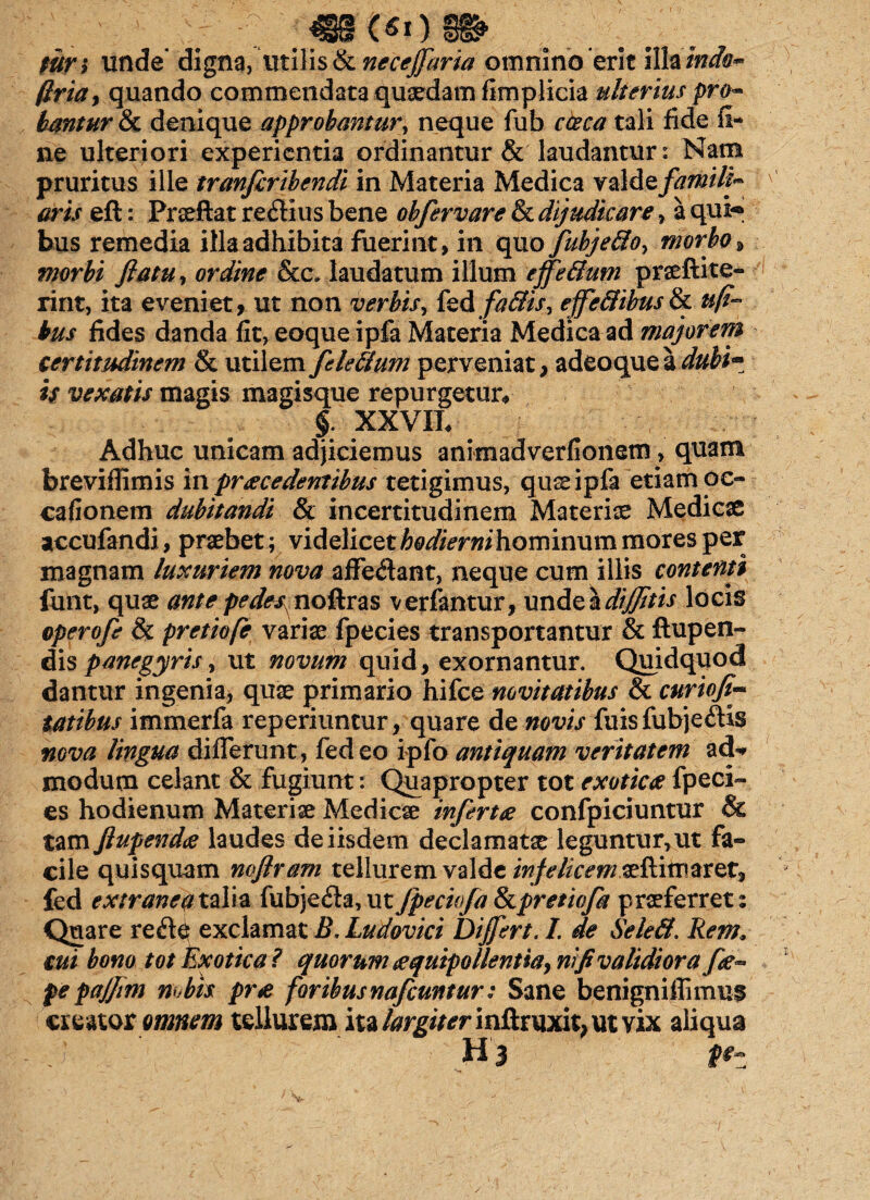 mn unde* digna, Utilis & neceffaria omnino erit illa 'inda- ftriay quando commendata quaedam fimplicia ulterius pro- bmtur & denique approbantur, neque fub cceca tali fide fi¬ ne ulteriori experientia ordinantur & laudantur: Nam pruritus ille tranfleribendi in Materia Medica valdeflamili- aris eft: Prseftat redius bene obflervare & dijudicare, a qui-® bus remedia illa adhibita fuerint, in quo flubje&oy morbo, morbi flatu, ordine &c, laudatum illum effe&um praeftite- rint, ita eveniet, ut non verbis, fed effe&ibus& uff bus fides danda fit, eoque ipfa Materia Medica ad majorem certitudinem & utilem fldeiium perveniat, adeoquea duhi~ is vexatis magis magisque repurgetur* §. XXVIL Adhuc unicam adjiciemus animadverfionem, quam breviffimis in praecedentibus tetigimus, qu^ ipfa etiam oe- cafionem dubitandi & incertitudinem Materiae Medicae accufandi, praebet; videlicetA^/Vrwihominummoresper magnam luxuriem nova affe&ant, neque cum illis contenti funt, quae ante pedes^noftras verfantur, unde\difftis locis operofe & pretiofe variae fpecies transportantur & fhipen- dis panegyris, ut novum quid, exornantur. Quidquod dantur ingenia, quae primario hifce novitatibus & curiofi* tatibus immerfa reperiuntur, quare de novis fuisfubje£& nova lingua differunt, fedeo ipfo antiquam veritatem aeU modum celant & fugiunt: Quapropter tot exotica fpeci¬ es hodienum Materiae Medicae infertae confpiciuntur & tam ftupendee laudes de iisdem declamatae leguntur, ut fa¬ cile quisquam noftram tellurem valde infelicem aeflimaret, fed extraneat alia fubjefh, ut Jpechfa &pretiofla praeferret: Quare re de exclamat B. Ludovici Differt. I. de SeleB. Rem. cui bono tot Exotica ? quorum £quipollentiay nifl validiora fle- fepajjm mbis pr<e foribus naftuntur: Sane benigniffimus creator omnem tellurem ita largiter inftruxit, ut vix aliqua H 3 fez