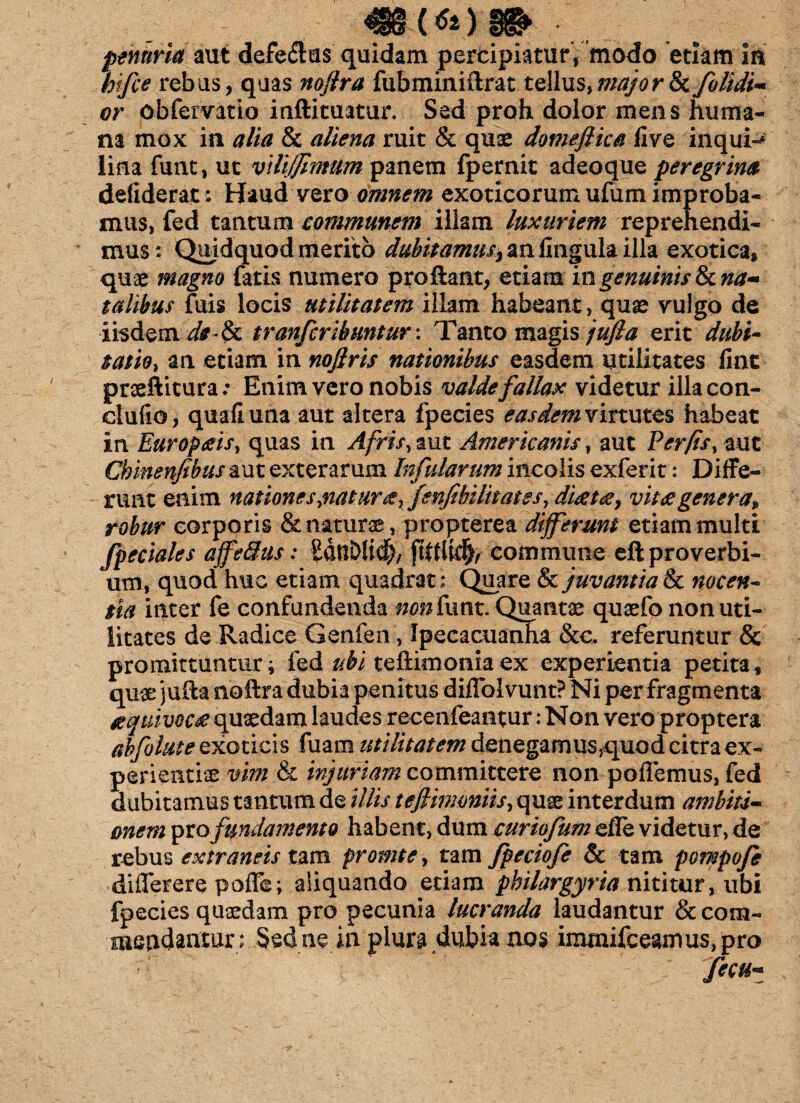 mwm ■ penuria aut defe<Sus quidam pertipiaturV modo etiam in hifce rebus, quas noftra fubminiftrat tellus, major & /olidi- or obfervatio inftituatur. Sed proh dolor mens huma¬ na mox in alia & aliena ruit & quae domeflica live inquis lina funt, uc viltjjimum panem fpernit adeoque peregrina defiderat; Haud vero omnem exoticorum ufum improba¬ mus, fed tantum communem illam luxuriem reprehendi¬ mus: Qujdquod merito ^fo>#/z2#qanfingulailla exotica, quae magno fatis numero proflant, etiam in genuinis 8>c na¬ talibus fuis locis utilitatem illam habeant, quae vulgo de iisdem de-tk tranfcribuntur: Tanto magis jufta erit dubi¬ tatio, an etiam in noflris nationibus easdem utilitates fine praeftitura: Enim vero nobis valde fallax videtur illacon- clufio, quafiuna aut altera fpecies easdem virtutes habeat in Europaeis, quas in Afris, aut Americanis, aut Fer/is, aut Chinenfibus aut exterarum Infularum incolis exferit: Diffe¬ runt enim natione s,\nat ur&rfenfibilit at e s, diaetae, vitaegenera, robur corporis & naturae, propterea differunt etiam multi /pedales affedus: SdnDJid), jhtlldfr commune eft proverbi¬ um, quod huc etiam quadrat: Quare & juvantia & nocen¬ tia inter fe confundenda non funt. Quantae quaefo non uti¬ litates de Radice Genfen, Ipecacuanha &c. referuntur & promittuntur; fed ubi teftimonia ex experientia petita, quae jufta noftra dubia penitus diflolvunt? Ni per fragmenta aequivocae quaedam laudes recenfeantur: Non vero proptera ahfolute exoticis fuam utilitatem denegamus,quod citra ex¬ perientia vim & injuriam committere non pollemus, fed dubitamus tantum de illis tefiinwniis, quae interdum ambiti- onem pro fundamento habent, dum curiofum efle videtur, de rebus extraneis tam promte, tam fpeciofe & tam pompofe diflerere pofle; aliquando etiam philargyria nititur, ubi fpecies quaedam pro pecunia lucranda laudantur & com¬ mendantur: Sed ne in plura dubia nos immifceamus,pro .::v— * ' fecu-*