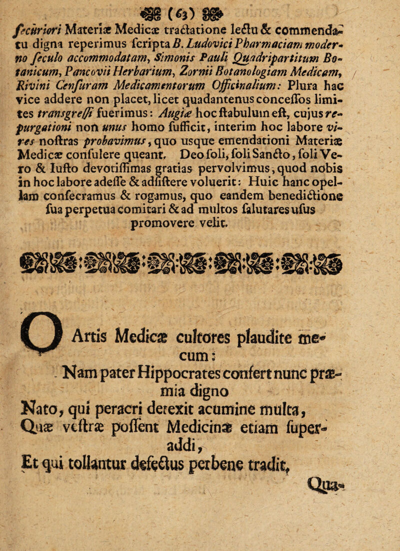 «§§(**) Si> fecuriori Materiae Medicae tra&atione le<Stu & commenda tu digna reperimus fcripta B.LudoviciPharmaciam moder¬ no feculo accommodatam, Simonis Pauli Quadripartitum Bo¬ tanicum, Pancovii Herbarium, Zornii Botanologiam Medicamf Rivini Cenfuram Medicamentorum Officinalium: Plura hac vice addere non placet, licet quadantenusconceffos limi¬ tes transgreffifuerimus: Augi<e hocftabulumeft, cujusre- purgationi non unus homo fufficit, interim hoc labore vi¬ res noftras probavimus, quo usque emendationi Materiae Medicae confulere queant, Deofoli, foliSan&o> foli Ve¬ ro & Iufto devotiflimas gratias pervolvimus, quod nobis in hoc labore adefle & adfiftere voluerit: Huic hanc opel¬ lam confecramus & rogamus, quo eandem benedi&ione fua perpetua comitari & ad multos falutaresufus promovere velit. i ' ' f / ' Artis Medies cultores plaudite me« cum i Nato, qui peracri derexit acumine multa, Quas vcftrae poffent Medicin* etiam fuper- addi,
