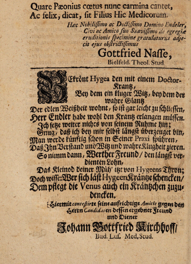 Quare Pronius coetus nunc carmina cantet, Ac felix, dicat, fit Filius Hic Medicorum, Hac Nobili (/imo ac DottiJJimo Domino Endelerf Civi ac Amico fuo SuaviJJimo de egregia eruditionis /pecimine gratulaturus adje¬ cit ejus ohftritiiffimus Gottfried Nafle, Bielfeld. Theol. Stud. (fftont Hygea fcen mit emem Doaor- 5fran§/ 25ct) fcem efn fluger bw waijre ©lan§ ©er efclenQM&ett wefwt, foiffgarlet^auf^effen, S)m (EnOler ()abe wel)l t>en eclangen imiffw. <>$feBe ttwter nic^re *>on fetnera SKu&rne t)ln; ©nug^ &fl§ id) &ct) mir felfeft I4ng$ #erjewget bmf OTan wetfce funftig f$en m ©einer Praxi tjputyvm, ©fl03^n^3ctftanJ? tm£>2Bf§ unt> ttMfjreiUugbeit gietm ©iwimmDann, SBettOergrcunO/ OenMngfitte* fcieoten ge&jv ©a3 $leinot> Cetnet 3Jlul)’ t$twon Hygeens Xfjrott» dempto Oie Venus aucO ein$ranOc&w $ti|u< t Oencfen. l^ittmitcontefiirtt f'titlt «ufrtcfcttgc Amiti e gtgeft ftttt n Candidatm tiefprt trgetwes:$twn& unt> sDienet SBottfricb liad. Lui', Med„Stud.