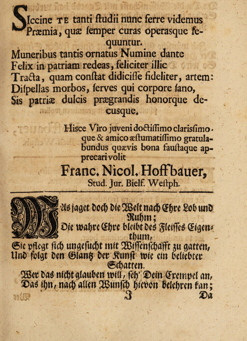 ^fclccine te tanti ftudii nunc ferre videmus ^'Prsemia, qua: femper curas operasque fe- quuntur. Muneribus tantis ornatus Numine dante Felix in patriam redeas, feliciter illic Tra&a, quam conftat didicifle fideliter, artem: Difpellas morbos, ferves qui corpore fano, Sis patriae dulcis pragrandis honorque de¬ cusque. Hisce Viro juveni doftiiTimo clarisfimo ■ que & amico aeftumatiflimo gratula¬ bundus quaevis bona fauftaque ap¬ precari volit Franc, NicoL Hoffbauer, Stud. Jur. Bielf. Weilph. @ic pfttgt ftcf) ungeft»tf)t init 2Biffenfc(Mflt au Unt> folgt tm ®Ian$ t>er Jtunfi wic ctit bdiebter @dxwen. 2Ber t>ag nidtfglauben Mi, f$’ ©ein OFrcitipef an# ©«$ H)n, mfy al(w 2Bunf(& jjmtt Bdtjpm fati ' 3 $ s»*