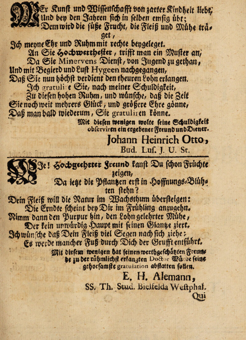 :r £unfl unb ^iffcttrc^afff tjoft tftttt ^tnb|«i( fov», UnD be^ Den %apm f?4>iti felben etnftg fibf; Senireirb Die ft!(je gcucfrf, Die gleig unD SKfibe get/ tmpnef &s unD 9vtt&romif tec&fe bepgelegef. 2tn ©ie ^«ebwett^et, ttifft ntan etn 2D?ufler Mi Sa ©te Minervens Sien|t > t)on QtigenD ju get^gn # UnD nrit 33egietb unDSufi Hygeen nad^gegangen? ©rtg ©te mtn t>ecDient Den ifteuren i'ol>n erfongeti, 3<$ gratuli e ©ie, nact) meiner ©<#ulbigfeif, gti Diefenfrofjtn 9tui>m, «nD tafmfcfK, Dag Die geif ©tenod>meit mebrerd @(ucf, «nD geo fere ©f>ve gonne, Sgj? man b«ID roieDerum, ©ie gmulir en futute. ®ii-t bttftn taenigen wotfe fetat ©efcufbigfcif ©bfervirm ein ttQtUmt gfceuitfcutt&SiettGk- Johann Heinrich Otto > Bad. Luf. J. U. Sr. » ___. ^_ -i, . -_ rj x_ |3e 5 ^cbgee^wee Sc*un& fewifb Su f$on Scitate teigen, v;:-- ^ Sa ie#t Die ^flanben erft in $offnung^£S!ufjs> ten jtefyn? Seinjfietg wtK Die $afui It» l2Bad()3tl)imi 6ber(lefgen: Sie €tn5fe fd&eint bejtSie tm ^rfigling on^uciefjn» 5eimm Dann ben ^utput gin, Den £of>nge(el)rfet $?uf)e, Sber fein urtuttvDig #aupt tnit feinen @lan|e jierf, 3$tttin'cf)e Dag Sein ffei# Diei ©egen ttad> fid) jtiefje > <£$ tbeiDe mandgw $ug Dutefy SDkfr Der @r uft entfiwf» SRU btefew Wtnfetn (at fetam»trtbg<febJ|fen§ett«|f Dt jttbtewDmUcDtletFanjttn £>o£tor «©» otfeioe gc^ocfamfjt gratulation <jb(fotttn f»8ew. E, H. Alemann, $S, Th, Stttd.