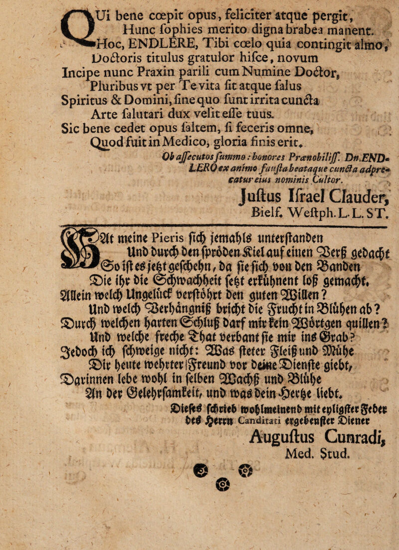 QUi bene coepit opus, feliciter atque pergit, Hunc fophies merito digna brabea manent. Hoc, ENDLERE, Tibi coelo quia contingit almo * Doftoris titulus gratulor hifce, novum Incipe nunc Praxin parili cum Numine Do$orf Pluribus vt per Te vita fit atque falus Spiritus & Domini, fine quo funt irrita cun&a Arte falutari dux velit efie tuus. Sic bene cedet opus faltem, fi feceris omne, Quod fuit in Medico, gloria finis erit* Qb ajfecutosfummo: honores Pranobilijf. Dn.END- LERQgxmimo faufiabeataque eunda adpre* saturem i nominis Cultor. , Juftus Ifrael Qauder, Bielf. Weftph.L L. ST. tfl eg je$t gef#eljn, ba fte ftd) eou ben S3anben ©ie bte fe£t etJul>ncnt lof gemac&t, Sillein t»eld^ Ungelttcf Dcrfto^tct beti guten '2BiUen ? Unb rceld) ^e^angtiig bticf)t bte gwd&t tn QMufjen ctb ? ©ued) tnelcfyen bartentScbiuf barf mwlein^ottgen qutllen? Unb weld&e frec^e ^at uettxmf fte itiic in« @rab? Sebocb icb fcbtneiqe ntdjt: SSSas (letet $(et§tmb Sftitbe ©it beute tnebtter ®reunb t»or bone ©ienfte gtebt, ©avinnen tebe rool)l tn felben unb QMufye %n bet ©ele^famfett, unb t»ag betn «fretae liebt. £»ieflt$ fefiettb tto|lmelnettb mit «pligfl« gebe» fcel #errn Canditati «tge(s«n(?cc ©iener Auguftus Cunradi, Med. Stud. 0 ® ©