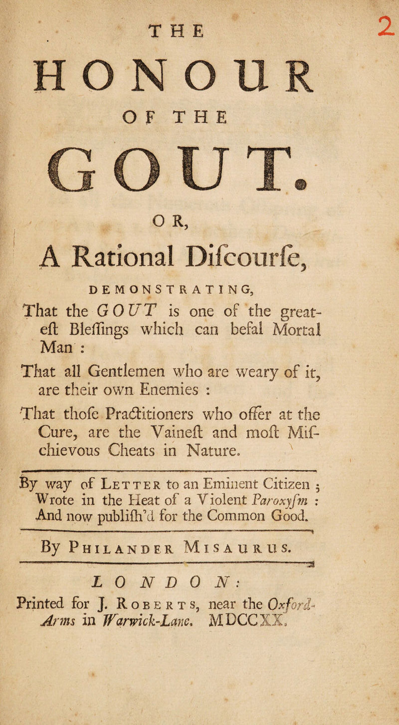 2 HONOUR OF THE GOUT. O R, A Rational Difcourfe, DEMONSTRATING, That the GOUT is one of the great- eft Bleffings which can befal Mortal Man : > | That all Gentlemen who are weary of it, are their own Enemies : That thofe Practitioners who offer at the Cure, are the Vaineft and moil Mis¬ chievous Cheats in Nature* By way of Letter to an Eminent Citizen ^ Wrote in the Heat of a Violent Paroxyfm : And now publifffd for the Common Good. —————--—.———----™~— By Philander M i s a u r u s. L 0 N D 0 N : Printed for J. Roberts, near the Oxford- Arms in Warmck-Lane* MDCCXX