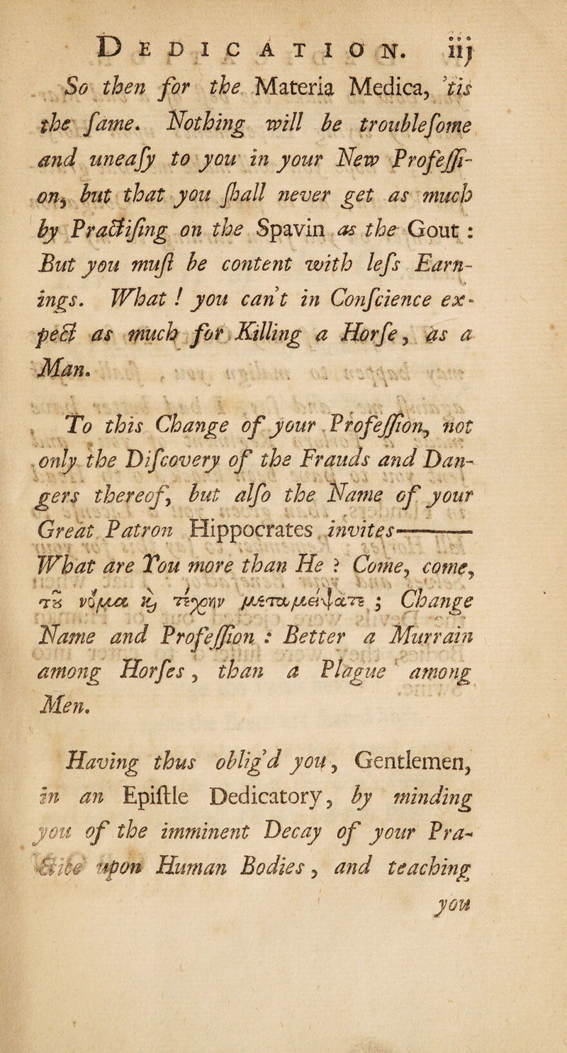 Dedication, si) So then for the Materia Medica, 'tis the fame. Nothing will be troublefome and uneafy to you in your New Profe/Ji- onj but that you Jhall never get as much by PraBifing on the Spavin as the Gout: But you mufl be content with lefs Earn¬ ings. What ! you cant in Conference ex- peB as much for Killing a Horfe, as a Man. ' ■ ' > v • To this Change of your Profejfwn^ not only the Bifcovery of the Frauds and Ban- ■ , gers thereof but alfo the Name of your Great Patron Hippocrates invites———- \ \ ' 'f . • » . V * ‘ , . ' What are Tou more than He ? Come? come, T8 vo/Lta it) Tzyonv {jJz<T&• Cioange Name and Profejfwn : Better a Murrain among Horfes, than a Plague among Men. Having thus obligd you ? Gentlemen^ Epiftle Dedicatory 5 $7 minding you of the imminent Decay of your Pra¬ ctice upon Human Bodies y and teaching you
