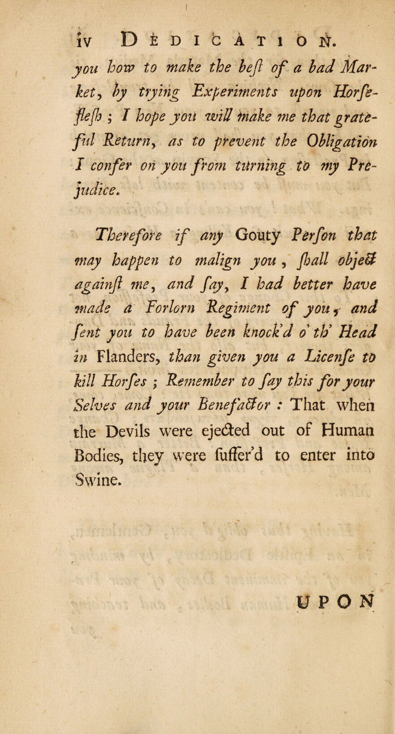 «, IV D E D I b A T 1 0 N. you how to make the be ft of a bad Mar¬ ket , by trying Experiments upon Horfe- fief ; I hope you will make me that grate¬ ful Returny as to prevent the Obligation I confer on you from turning to my Pre¬ judice. Therefore if any Gouty Perfon that may happen to ?nalign you , /ball object againfi mey and fayy I had better have made a Forlorn Regiment of you , and fent you to have been knock'd o th' Head in Flanders, than given you a Licenfe to kill Horfes ; Remember to fay this for your Selves and your Benefactor : That when the Devils were eje&ed out of Human Bodies, they were fuffer’d to enter into Swine. UPON