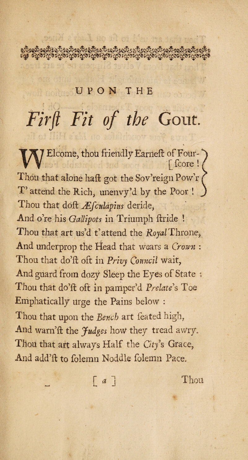 <*& ss^i^s <s& s UPON THE Firft Fit of the Gout. Elcome, thou friendly Earned: of Four- ^ Thou that alone haft got the Sovereign Pow’r { T5 attend the Rich, unenvy’d by the Poor ! J Thou that doft JEfcnlapins deride, And o’re his Gallipots in Triumph ftride ! Thou that art us’d t’attend the Royal Throne* And underprop the Head that wears a Crown : Thou that do’ft oft in Privy Council wait, i » And guard from dozy Sleep the Eyes of State ; Thou that do’ft oft in pamper’d Prelate's Toe Emphatically urge the Pains below : Thou that upon the Bench art feated high, And warn’d: the Judges how they tread awry. ThoU that art always Half the City's Grace, And add’d: to folemn Noddle folemn Pace. r * ] Thou