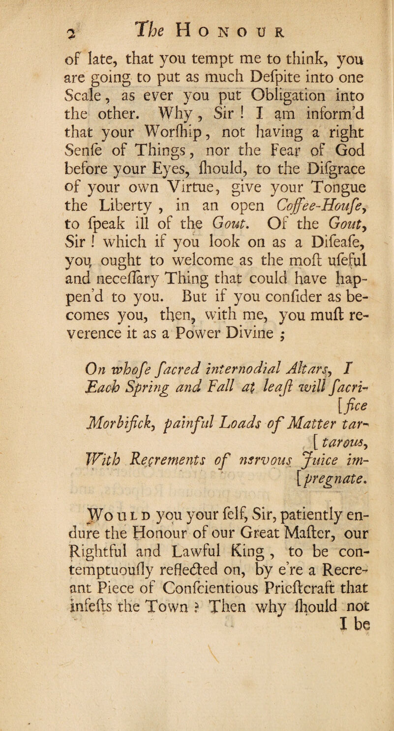 of late, that you tempt me to think, you are going to put as much Defpite into one Scale, as ever you put Obligation into the other. Why , Sir ! I am inform’d that your Worfhip, not having a right Senfe of Things, nor the Fear of God before your Eyes, Ihould, to the Difgrace of your own Virtue, give your Tongue the Liberty , in an open Cojfee-Houfe, to fpeak ill of the Gout. Of the Gouty Sir ! which if you look on as a Difeafe, yoi; ought to welcome as the moft ufeful and neceflary Thing that could have hap¬ pen’d to you. But if you confider as be¬ comes you, then, with me, you mutt re¬ verence it as a Power Divine ; On whofe facred iniernodial Altars.I Each Spring and Fall at leaf will facri- [fice Morbifick, painful Loads of Matter tar- [ taroujy With Recrements of nervous Juice im- [ pregnate. Wo xx l d you your felf, Sir, patiently en¬ dure the Honour of our Great Matter, our Rightful and Lawful King , to be con- temptuoufly reflected on, by e’re a Recre¬ ant Piece of Confcientious Prieftcraft that infefts the Town ? Then why fhould not I be